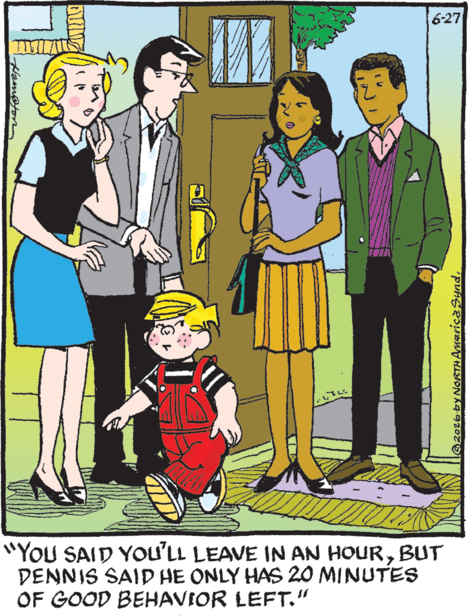 Animated cartoon OCR: Hampton "YOU SAID YOU'LL LEAVE IN AN HOURBUT DENNIS SAID HE ONLY HAS 20 MINUTES OF GOOD BEHAVIOR LEFT." 6-27 © 2026 by NORTH America SyndHampton " YOU SAID YOU'LL LEAVE IN AN HOURBUT DENNIS SAID HE ONLY HAS 20 MINUTES OF GOOD BEHAVIOR LEFT . " 6-27 © 2026 by NORTH America Synd
