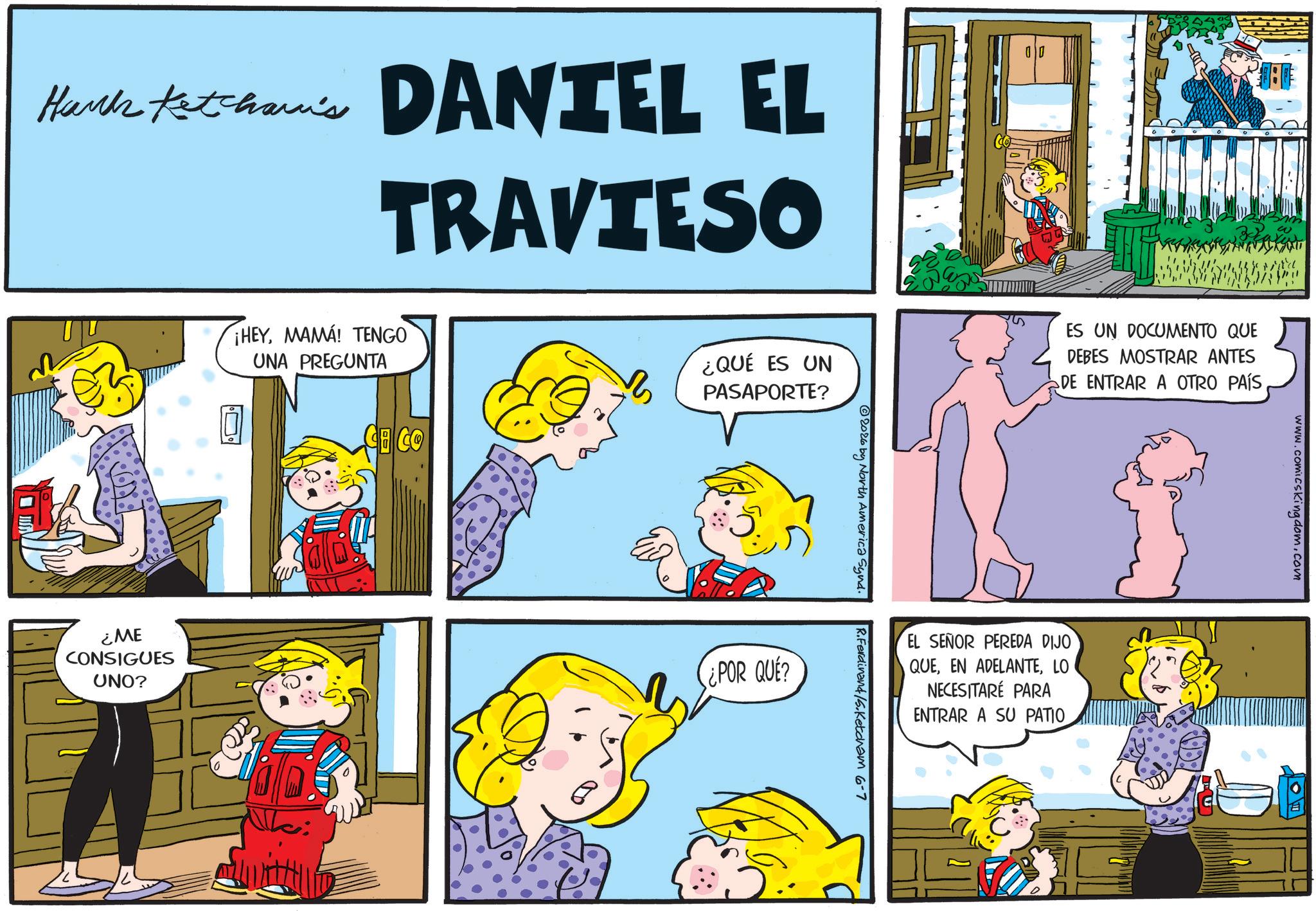 Gesture OCR: Hark Ketcham's DANTEL EL TRAVIESO CO ¿QUÉ ES UN PASAPORTE? ¡HEYMAMA! TENGO UNA PREGUNTA ¿ME CONSIGUES UNO? 2026 by North America Synd. ¿POR QUE? S ES UN DOCUMENTO QUE DEBES MOSTRAR ANTES DE ENTRAR A OTRO PAÍSEL SEÑOR PEREDA DIJO QUELO NECESITARÉ PARA ENTRAR A SU PATIO R.Ferdinand/5.Ketcham 6-7 www.comicskingdom.com Hark Ketcham's DANTEL EL TRAVIESO CO ¿ QUÉ ES UN PASAPORTE ? ¡ HEYMAMA ! TENGO UNA PREGUNTA ¿ ME CONSIGUES UNO ? 2026 by North America Synd . ¿ POR QUE ? S ES UN DOCUMENTO QUE DEBES MOSTRAR ANTES DE ENTRAR A OTRO PAÍSEL SEÑOR PEREDA DIJO QUEEN ADELANTELO NECESITARÉ PARA ENTRAR A SU PATIO R.Ferdinand / 5.Ketcham 6-7 www.comicskingdom.com