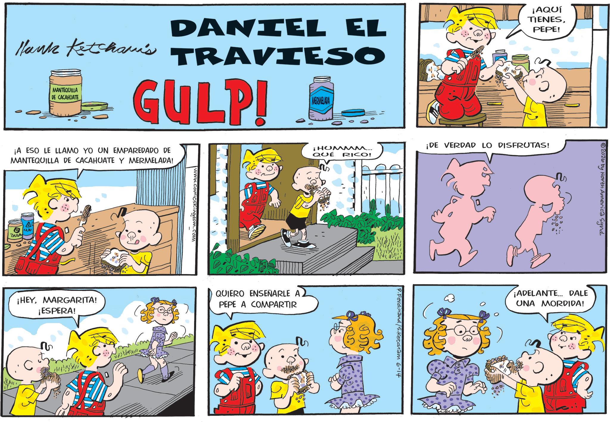 Gesture OCR: DANIEL EL Hank Ketcham's TRAVIESO MANTEQUILLA DE CACAHUATE GULP! MERMELADA ¡AQUÍ TIENESPEPE! ¡A ESO LE LLAMO YO UN EMPAREDADO DE MANTEQUILLA DE CACAHUATE Y MERMELADA! Zarr ¡HEYMARGARITA! ¡ESPERA! C ? Comb www.comicskingdom.com ¡HUMMM.. QUÉ RICO! QUIERO ENSEÑARLE PEPE A COMPARTIR ????? ¡DE VERDAD LO DISFRUTAS! R. Ferdinand /S.Ketcham 6-14 2026 by North America Synd. ¡ADELANTE... DALE UNA MORDIDA! DANIEL EL Hank Ketcham's TRAVIESO MANTEQUILLA DE CACAHUATE GULP ! MERMELADA ¡ AQUÍ TIENESPEPE ! ¡ A ESO LE LLAMO YO UN EMPAREDADO DE MANTEQUILLA DE CACAHUATE Y MERMELADA ! Zarr ¡ HEYMARGARITA ! ¡ ESPERA ! C ? Comb www.comicskingdom.com ¡ HUMMM .. QUÉ RICO ! QUIERO ENSEÑARLE PEPE A COMPARTIR ????? ¡ DE VERDAD LO DISFRUTAS ! R. Ferdinand /S.Ketcham 6-14 2026 by North America Synd . ¡ ADELANTE ... DALE UNA MORDIDA !