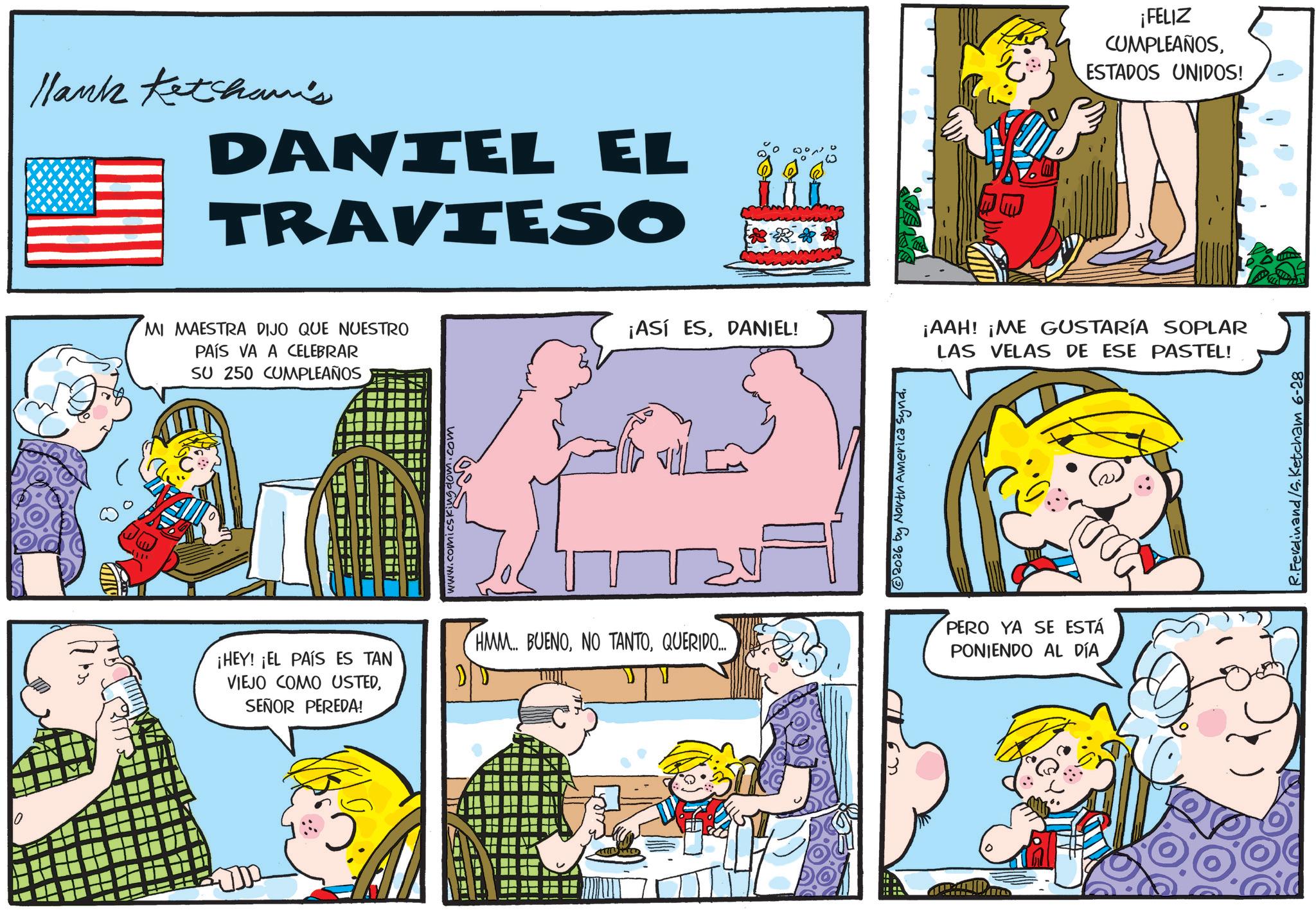 Animated cartoon OCR: ? ? Hank Ketcham's DANIEL EL TRAVIESO MI MAESTRA DIJO QUE NUESTRO PAÍS VA A CELEBRAR SU 250 CUMPLEAÑOS ¡HEY! ¡EL PAÍS ES TAN VIEJO COMO USTEDSEÑOR PEREDA! - ????? dom.com **** ¡ASÍ ESDANIEL! HMM... BUENOQUERIDO.... 2026 by North America Synd ¡FELIZ CUMPLEAÑOSESTADOS UNIDOS! ¡AAH! ¡ME GUSTARÍA SOPLAR LAS VELAS DE ESE PASTEL! PERO YA SE ESTÁ PONIENDO AL DÍA R.Ferdinand/S. Ketcham 6-28 ? ? Hank Ketcham's DANIEL EL TRAVIESO MI MAESTRA DIJO QUE NUESTRO PAÍS VA A CELEBRAR SU 250 CUMPLEAÑOS ¡ HEY ! ¡ EL PAÍS ES TAN VIEJO COMO USTEDSEÑOR PEREDA ! - ?? ?? ? dom.com **** ¡ ASÍ ESDANIEL ! HMM ... BUENONO TANTOQUERIDO .... 2026 by North America Synd ¡ FELIZ CUMPLEAÑOSESTADOS UNIDOS ! ¡ AAH ! ¡ ME GUSTARÍA SOPLAR LAS VELAS DE ESE PASTEL ! PERO YA SE ESTÁ PONIENDO AL DÍA R.Ferdinand / S . Ketcham 6-28