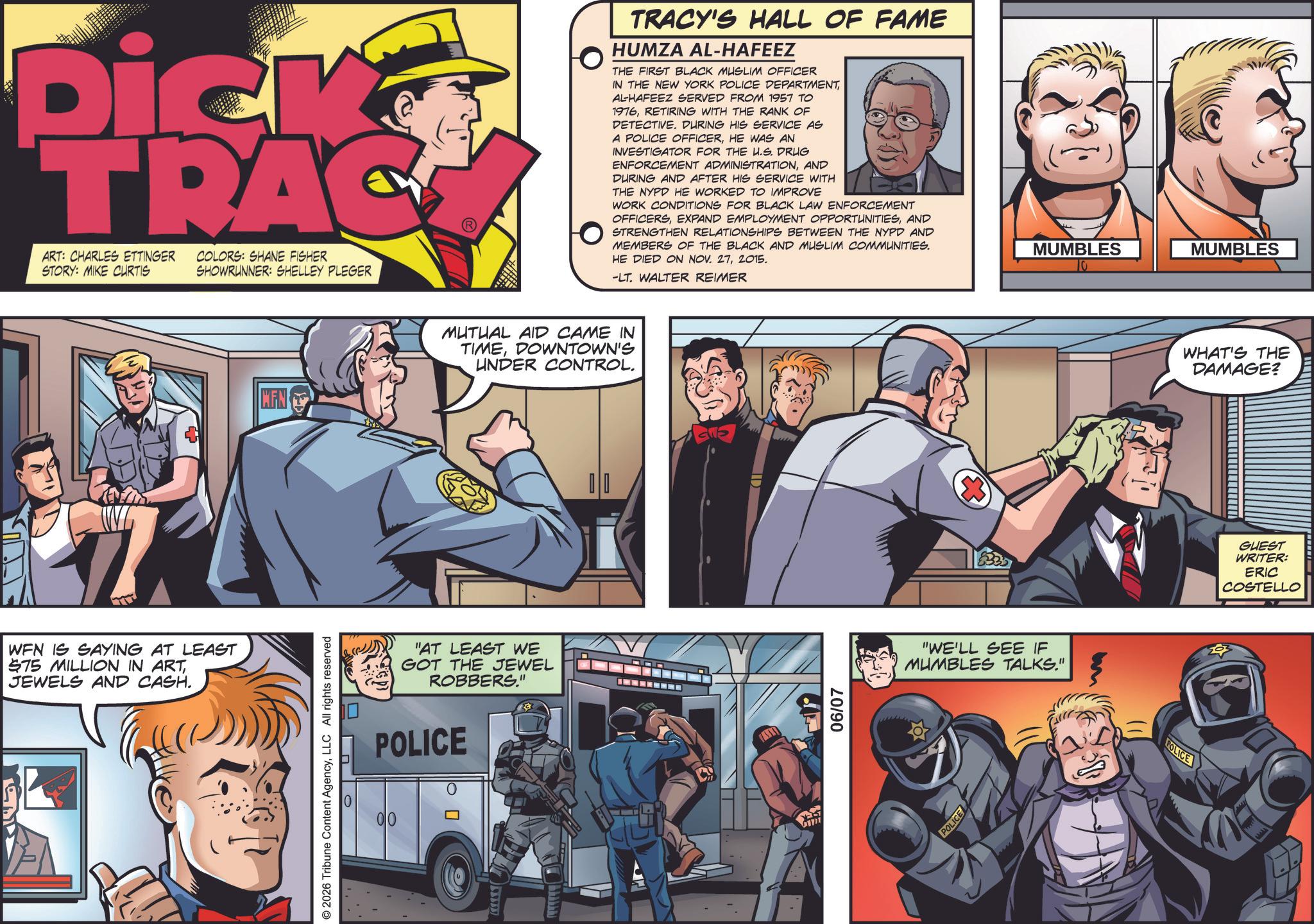 Animated cartoon OCR: Dick TRAC ART: CHARLES ETTINGER STORY: MIKE CURTIS COLORS: SHANE FISHER SHOWRUNNER: SHELLEY PLEGER WFN IS SAYING AT LEAST $75 MILLION IN ARTJEWELS AND CASH. MFN © 2026 Tribune Content AgencyLLC All rights reserved TRACY'S HALL OF FAME HUMZA AL-HAFEEZ THE FIRST BLACK MUSLIM OFFICER IN THE NEW YORK POLICE DEPARTMENTAL-HAFEEZ SERVED FROM 1957 TO 1976RETIRING WITH THE RANK OF DETECTIVE. DURING HIS SERVICE AS A POLICE OFFICERHE WAS AN INVESTIGATOR FOR THE U.S. DRUG ENFORCEMENT ADMINISTRATIONAND DURING AND AFTER HIS SERVICE WITH THE NYPD HE WORKED TO IMPROVE WORK CONDITIONS FOR BLACK LAW ENFORCEMENT OFFICERSAND STRENGTHEN RELATIONSHIPS BETWEEN THE NYPD AND MEMBERS OF THE BLACK AND MUSLIM COMMUNITIES. HE DIED ON NOV. 272015. -LT. WALTER REIMER MUTUAL AID CAME IN TIMEDOWNTOWN'S UNDER CONTROL. "AT LEAST WE GOT THE JEWEL ROBBERS." POLICE YEST 06/07 "WE'LL SEE IF MUMBLES TALKS." POLICE MUMBLES MUMBLES POLICE WHAT'S THE DAMAGE? GUEST WRITER: ERIC COSTELLO Dick TRAC ART : CHARLES ETTINGER STORY : MIKE CURTIS COLORS : SHANE FISHER SHOWRUNNER : SHELLEY PLEGER WFN IS SAYING AT LEAST $ 75 MILLION IN ARTJEWELS AND CASH . MFN © 2026 Tribune Content AgencyLLC All rights reserved TRACY'S HALL OF FAME HUMZA AL - HAFEEZ THE FIRST BLACK MUSLIM OFFICER IN THE NEW YORK POLICE DEPARTMENTAL - HAFEEZ SERVED FROM 1957 TO 1976RETIRING WITH THE RANK OF DETECTIVE . DURING HIS SERVICE AS A POLICE OFFICERHE WAS AN INVESTIGATOR FOR THE U.S. DRUG ENFORCEMENT ADMINISTRATIONAND DURING AND AFTER HIS SERVICE WITH THE NYPD HE WORKED TO IMPROVE WORK CONDITIONS FOR BLACK LAW ENFORCEMENT OFFICERSEXPAND EMPLOYMENT OPPORTUNITIESAND STRENGTHEN RELATIONSHIPS BETWEEN THE NYPD AND MEMBERS OF THE BLACK AND MUSLIM COMMUNITIES . HE DIED ON NOV . 272015 . -LT . WALTER REIMER MUTUAL AID CAME IN TIMEDOWNTOWN'S UNDER CONTROL . " AT LEAST WE GOT THE JEWEL ROBBERS . " POLICE YEST 06/07 " WE'LL SEE IF MUMBLES TALKS . " POLICE MUMBLES MUMBLES POLICE WHAT'S THE DAMAGE ? GUEST WRITER : ERIC COSTELLO