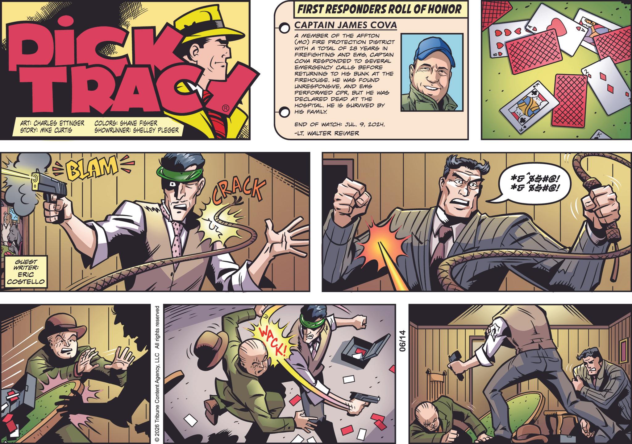 Animation OCR: GUEST WRITER: ERIC COSTELLO Dick TRAC ART: CHARLES ETTINGER COLORS: SHANE FISHER STORY: MIKE CURTIS SHOWRUNNER: SHELLEY PLEGER DERME BLAME 2026 Tribune Content AgencyLLC All rights reserved CRACK 06/14 FIRST RESPONDERS ROLL OF HONOR CAPTAIN JAMES COVA A MEMBER OF THE AFFTON (MO) FIRE PROTECTION DISTRICT WITH A TOTAL OF 28 YEARS IN FIREFIGHTING AND EMSCAPTAIN COVA RESPONDED TO SEVERAL EMERGENCY CALLS BEFORE RETURNING TO HIS BUNK AT THE FIREHOUSE. HE WAS FOUND UNRESPONSIVEAND EMS PERFORMED CPRBUT HE WAS DECLARED DEAD AT THE HOSPITAL. HE IS SURVIVED BY HIS FAMILY. END OF WATCH: JUL. 92024. -LT. WALTER REIMER *&*%$#@! *&*%$#@! AD GUEST WRITER : ERIC COSTELLO Dick TRAC ART : CHARLES ETTINGER COLORS : SHANE FISHER STORY : MIKE CURTIS SHOWRUNNER : SHELLEY PLEGER DERME BLAME 2026 Tribune Content AgencyLLC All rights reserved CRACK 06/14 FIRST RESPONDERS ROLL OF HONOR CAPTAIN JAMES COVA A MEMBER OF THE AFFTON ( MO ) FIRE PROTECTION DISTRICT WITH A TOTAL OF 28 YEARS IN FIREFIGHTING AND EMSCAPTAIN COVA RESPONDED TO SEVERAL EMERGENCY CALLS BEFORE RETURNING TO HIS BUNK AT THE FIREHOUSE . HE WAS FOUND UNRESPONSIVEAND EMS PERFORMED CPRBUT HE WAS DECLARED DEAD AT THE HOSPITAL . HE IS SURVIVED BY HIS FAMILY . END OF WATCH : JUL . 92024 . -LT . WALTER REIMER * & * % $ # @ ! * & * % $ # @ ! AD