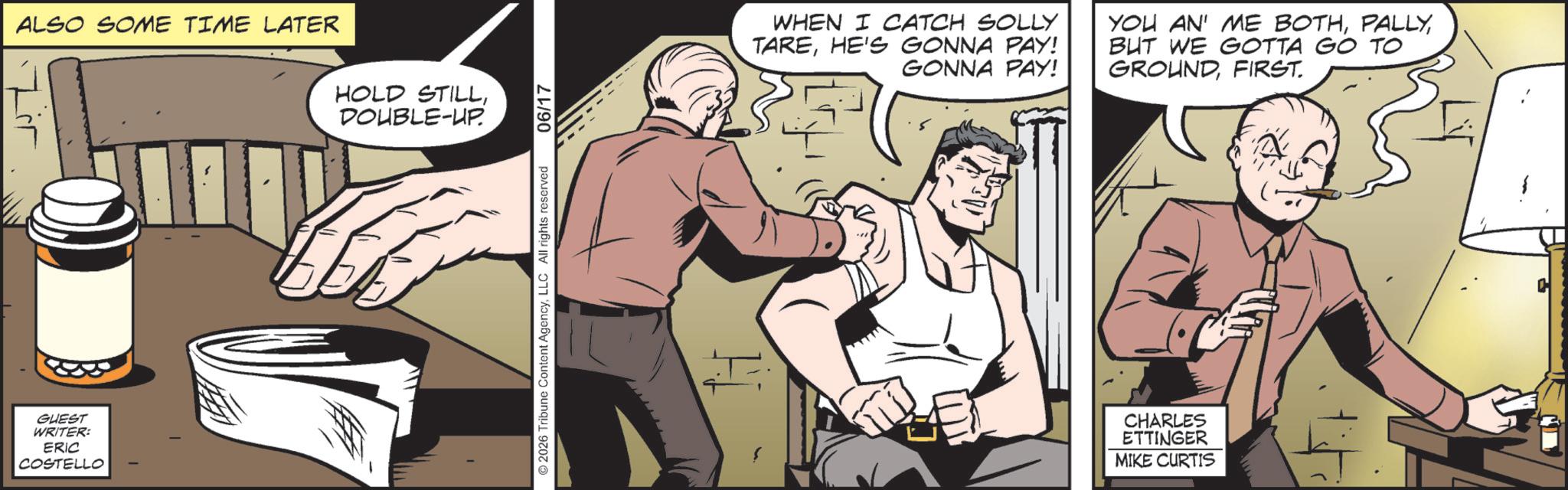 Animated cartoon OCR: ALSO SOME TIME LATER GUEST WRITER: ERIC COSTELLO HOLD STILLDOUBLE-UP. 2026 Tribune Content AgencyLLC All rights reserved 06/17 WHEN I CATCH SOLLY TAREHE'S GONNA PAY! GONNA PAY! YOU AN' ME BOTHBUT WE GOTTA GO TO GROUNDFIRST. 5 CHARLES ETTINGER MIKE CURTIS C ALSO SOME TIME LATER GUEST WRITER : ERIC COSTELLO HOLD STILLDOUBLE - UP . 2026 Tribune Content AgencyLLC All rights reserved 06/17 WHEN I CATCH SOLLY TAREHE'S GONNA PAY ! GONNA PAY ! YOU AN ' ME BOTHBUT WE GOTTA GO TO GROUNDFIRST . 5 CHARLES ETTINGER MIKE CURTIS C