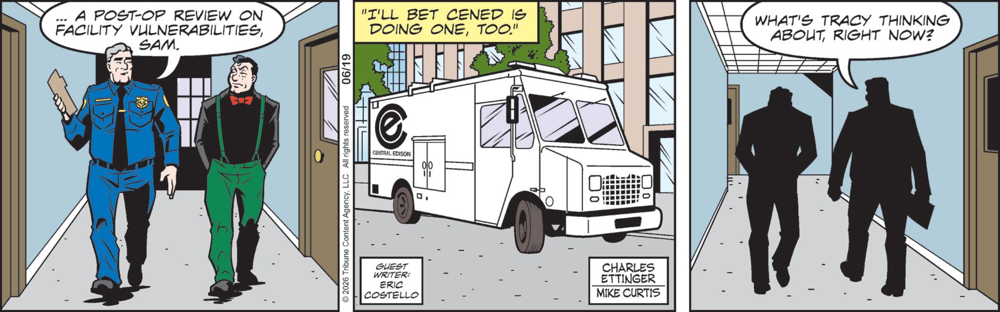 Animated cartoon OCR: A POST-OP REVIEW ON FACILITY VULNERABILITIESSAM. 2026 Tribune Content AgencyLLC All rights reserved 06/19 "I'LL BET CENED IS DOING ONETOO." WHAT'S TRACY THINKING ABOUTRIGHT NOW? @ CENTRAL EDISON 00 g= GUEST WRITER: ERIC COSTELLO 0 CHARLES ETTINGER MIKE CURTIS A POST - OP REVIEW ON FACILITY VULNERABILITIESSAM . 2026 Tribune Content AgencyLLC All rights reserved 06/19 " I'LL BET CENED IS DOING ONETOO . " WHAT'S TRACY THINKING ABOUTRIGHT NOW ? @ CENTRAL EDISON 00 g = GUEST WRITER : ERIC COSTELLO 0 CHARLES ETTINGER MIKE CURTIS