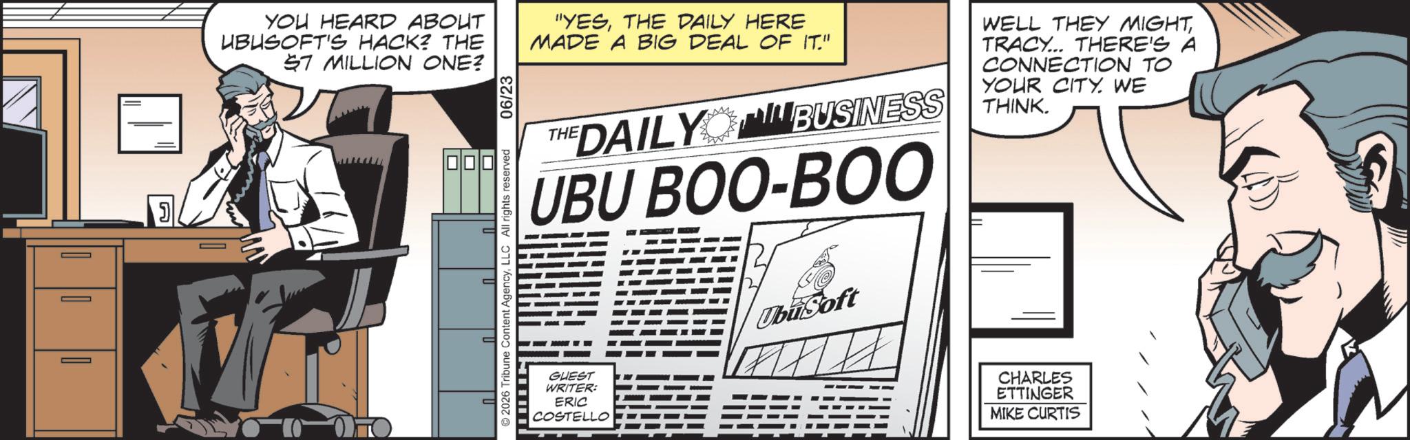 Animated cartoon OCR: YOU HEARD ABOUT UBUSOFT'S HACK? THE $7 MILLION ONE? ? 2026 Tribune Content AgencyLLC All rights reserved 06/23 "YESTHE DAILY HERE MADE A BIG DEAL OF IT." THE DAILY BUSINESS UBU BOO-BOO WELL THEY MIGHTTRACY... THERE'S A CONNECTION TO YOUR CITY. WE THINK. GUEST WRITER: ERIC COSTELLO Ubisoft CHARLES ETTINGER MIKE CURTIS YOU HEARD ABOUT UBUSOFT'S HACK ? THE $ 7 MILLION ONE ? ? 2026 Tribune Content AgencyLLC All rights reserved 06/23 " YESTHE DAILY HERE MADE A BIG DEAL OF IT . " THE DAILY BUSINESS UBU BOO - BOO WELL THEY MIGHTTRACY ... THERE'S A CONNECTION TO YOUR CITY . WE THINK . GUEST WRITER : ERIC COSTELLO Ubisoft CHARLES ETTINGER MIKE CURTIS