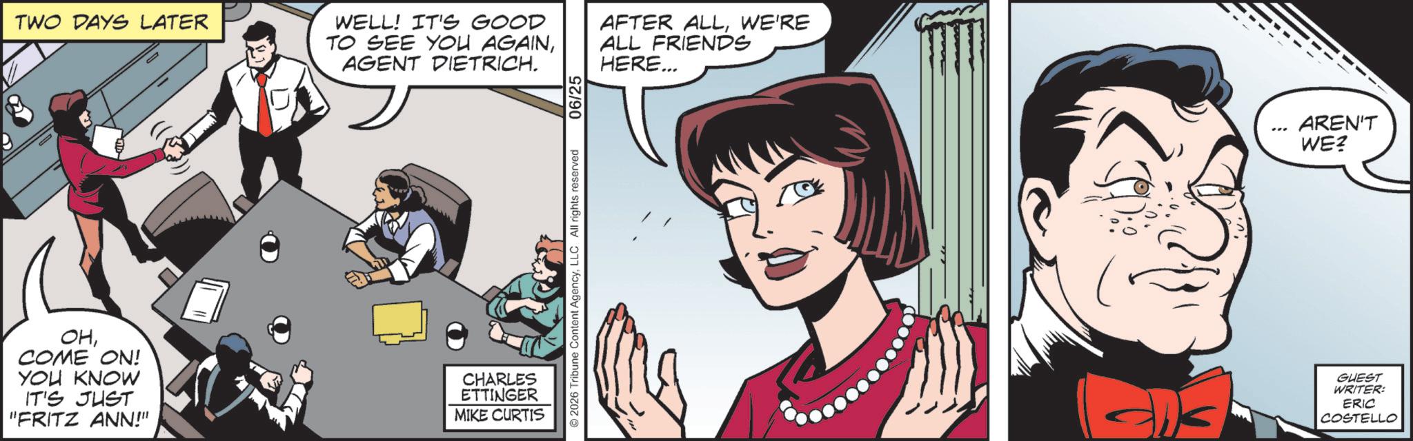 Animated cartoon OCR: TWO DAYS LATER WELL! IT'S GOOD TO SEE YOU AGAINAGENT DIETRICH. OHCOME ON! YOU KNOW IT'S JUST "FRITZ ANN!" CHARLES ETTINGER MIKE CURTIS ©2026 Tribune Content AgencyLLC All rights reserved 06/25 AFTER ALLWE'RE ALL FRIENDS HERE... ? AREN'T WE? GUEST WRITER: ERIC COSTELLO TWO DAYS LATER WELL ! IT'S GOOD TO SEE YOU AGAINAGENT DIETRICH . OHCOME ON ! YOU KNOW IT'S JUST " FRITZ ANN ! " CHARLES ETTINGER MIKE CURTIS © 2026 Tribune Content AgencyLLC All rights reserved 06/25 AFTER ALLWE'RE ALL FRIENDS HERE ... ? AREN'T WE ? GUEST WRITER : ERIC COSTELLO