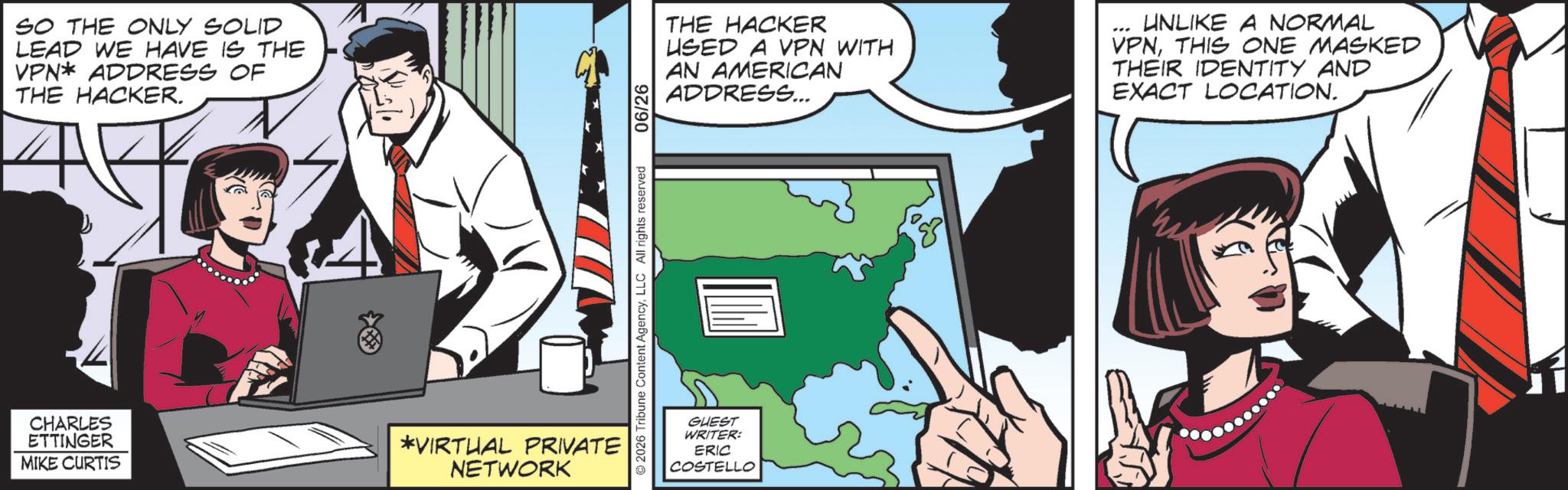 Graphics OCR: SO THE ONLY SOLID LEAD WE HAVE IS THE VPN* ADDRESS OF THE HACKER. CHARLES ETTINGER MIKE CURTIS *VIRTUAL PRIVATE NETWORK 2026 Tribune Content AgencyLLC All rights reserved 06/26 THE HACKER USED A VPN WITH AN AMERICAN ADDRESS... UNLIKE A NORMAL VPNTHIS ONE MASKED THEIR IDENTITY AND EXACT LOCATION. GUEST WRITER: ERIC COSTELLO SO THE ONLY SOLID LEAD WE HAVE IS THE VPN * ADDRESS OF THE HACKER . CHARLES ETTINGER MIKE CURTIS * VIRTUAL PRIVATE NETWORK 2026 Tribune Content AgencyLLC All rights reserved 06/26 THE HACKER USED A VPN WITH AN AMERICAN ADDRESS ... UNLIKE A NORMAL VPNTHIS ONE MASKED THEIR IDENTITY AND EXACT LOCATION . GUEST WRITER : ERIC COSTELLO