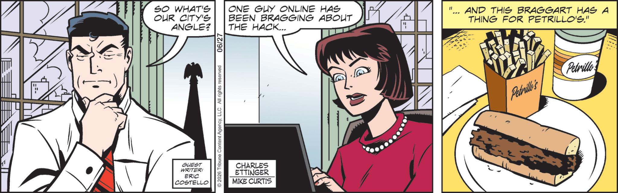Publication OCR: SO WHAT'S OUR CITY'S ANGLE? GUEST WRITER: ERIC COSTELLO © 2026 Tribune Content AgencyLLC All rights reserved 06/27 ONE GUY ONLINE HAS BEEN BRAGGING ABOUT THE HACK... CHARLES ETTINGER MIKE CURTIS M AND THIS BRAGGART HAS A THING FOR PETRILLO'S." Petrillo's Pedrill SO WHAT'S OUR CITY'S ANGLE ? GUEST WRITER : ERIC COSTELLO © 2026 Tribune Content AgencyLLC All rights reserved 06/27 ONE GUY ONLINE HAS BEEN BRAGGING ABOUT THE HACK ... CHARLES ETTINGER MIKE CURTIS M AND THIS BRAGGART HAS A THING FOR PETRILLO'S . " Petrillo's Pedrill