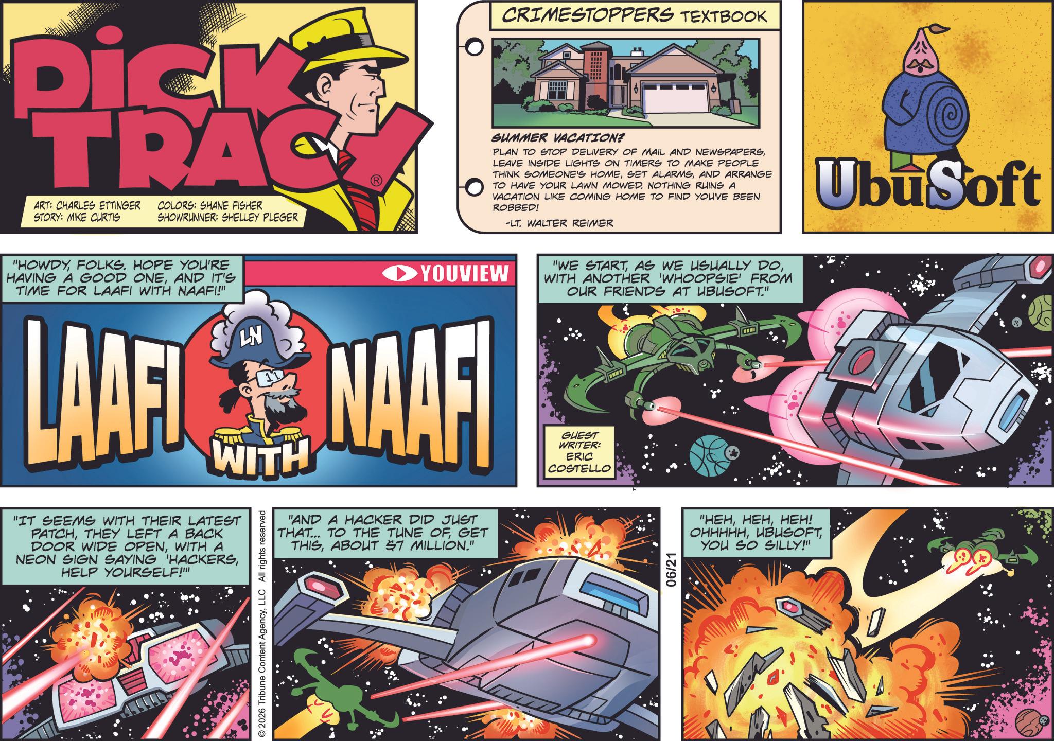 Animation OCR: Dick TRAC ART: CHARLES ETTINGER STORY: MIKE CURTIS COLORS: SHANE FISHER SHOWRUNNER: SHELLEY PLEGER "HOWDYFOLKS. HOPE YOU'RE HAVING A GOOD ONEAND IT'S TIME FOR LAAFI WITH NAAFI!" YOUVIEW LAAFINAAF WITH "IT SEEMS WITH THEIR LATEST PATCHTHEY LEFT A BACK DOOR WIDE OPENWITH A NEON SIGN SAYING HACKERSHELP YOURSELF!"" © 2026 Tribune Content AgencyLLC All rights reserved "AND A HACKER DID JUST THAT... TO THE TUNE OFGET THISABOUT 57 MILLION." CRIMESTOPPERS TEXTBOOK SUMMER VACATION? PLAN TO STOP DELIVERY OF MAIL AND NEWSPAPERSLEAVE INSIDE LIGHTS ON TIMERS TO MAKE PEOPLE THINK SOMEONE'S HOMEAND ARRANGE TO HAVE YOUR LAWN MOWED. NOTHING RUINS A VACATION LIKE COMING HOME TO FIND YOU'VE BEEN ROBBED! -LT. WALTER REIMER UbuSoft "WE STARTWITH ANOTHER 'WHOOPSIE' FROM OUR FRIENDS AT UBUSOFT." GUEST WRITER: ERIC COSTELLO 06/21 "HEHHEH! OHHHHHYOU SO SILLY!" Dick TRAC ART : CHARLES ETTINGER STORY : MIKE CURTIS COLORS : SHANE FISHER SHOWRUNNER : SHELLEY PLEGER " HOWDYFOLKS . HOPE YOU'RE HAVING A GOOD ONEAND IT'S TIME FOR LAAFI WITH NAAFI ! " YOUVIEW LAAFINAAF WITH " IT SEEMS WITH THEIR LATEST PATCHTHEY LEFT A BACK DOOR WIDE OPENWITH A NEON SIGN SAYING HACKERSHELP YOURSELF ! " " © 2026 Tribune Content AgencyLLC All rights reserved " AND A HACKER DID JUST THAT ... TO THE TUNE OFGET THISABOUT 57 MILLION . " CRIMESTOPPERS TEXTBOOK SUMMER VACATION ? PLAN TO STOP DELIVERY OF MAIL AND NEWSPAPERSLEAVE INSIDE LIGHTS ON TIMERS TO MAKE PEOPLE THINK SOMEONE'S HOMESET ALARMSAND ARRANGE TO HAVE YOUR LAWN MOWED . NOTHING RUINS A VACATION LIKE COMING HOME TO FIND YOU'VE BEEN ROBBED ! -LT . WALTER REIMER UbuSoft " WE STARTAS WE USUALLY DOWITH ANOTHER ' WHOOPSIE ' FROM OUR FRIENDS AT UBUSOFT . " GUEST WRITER : ERIC COSTELLO 06/21 " HEHHEH ! OHHHHHYOU SO SILLY ! "