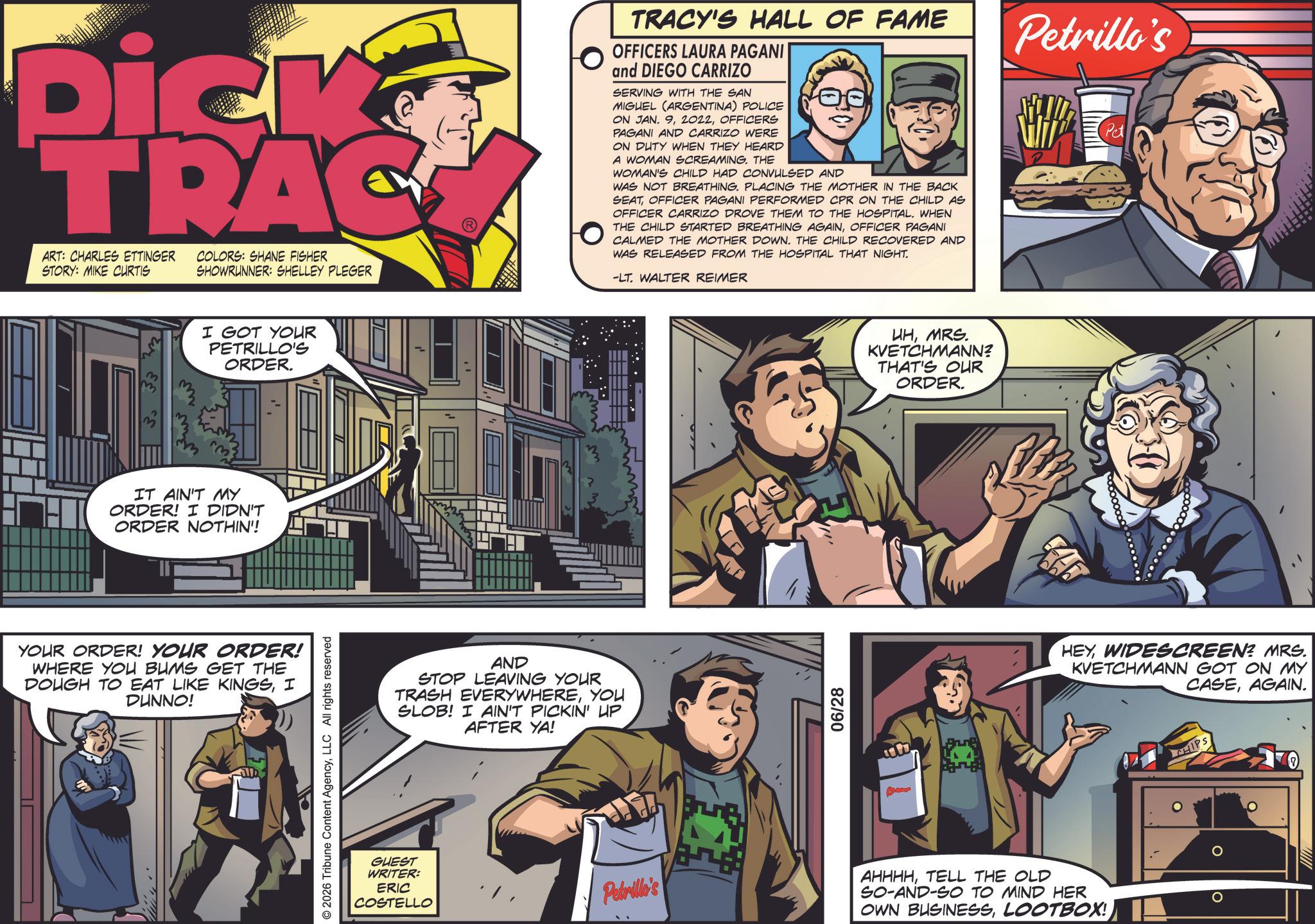 Poster OCR: Dick TRAC ART: CHARLES ETTINGER STORY: MIKE CURTIS COLORS: SHANE FISHER SHOWRUNNER: SHELLEY PLEGER TRACY'S HALL OF FAME OFFICERS LAURA PAGANI and DIEGO CARRIZO SERVING WITH THE SAN MIGUEL (ARGENTINA) POLICE ON JAN. 9OFFICERS PAGANI AND CARRIZO WERE ON DUTY WHEN THEY HEARD A WOMAN SCREAMING. THE WOMAN'S CHILD HAD CONVULSED AND WAS NOT BREATHING. PLACING THE MOTHER IN THE BACK SEATOFFICER PAGANI PERFORMED CPR ON THE CHILD AS OFFICER CARRIZO DROVE THEM TO THE HOSPITAL. WHEN THE CHILD STARTED BREATHING AGAINOFFICER PAGANI CALMED THE MOTHER DOWN. THE CHILD RECOVERED AND WAS RELEASED FROM THE HOSPITAL THAT NIGHT. -LT. WALTER REIMER Petrillo's Pet 3 m I GOT YOUR PETRILLO'S ORDER. IT AIN'T MY ORDER! I DIDN'T ORDER NOTHIN'! YOUR ORDER! YOUR ORDER! WHERE YOU BUMS GET THE DOUGH TO EAT LIKE KINGSI DUNNO! © 2026 Tribune Content AgencyLLC All rights reserved AND STOP LEAVING YOUR TRASH EVERYWHEREYOU SLOB! I AIN'T PICKIN' UP AFTER YA! GUEST WRITER: ERIC COSTELLO Petrillo's !!! 06/28 UHMRS. KVETCHMANN? THAT'S OUR ORDER. ???. Ban HEYWIDESCREEN? MRS. KVETCHMANN GOT ON MY CASEAGAIN. CHIPS AHHHHTELL THE OLD SO-AND-SO TO MIND HER OWN BUSINESSLOOTBOX! ? ? Dick TRAC ART : CHARLES ETTINGER STORY : MIKE CURTIS COLORS : SHANE FISHER SHOWRUNNER : SHELLEY PLEGER TRACY'S HALL OF FAME OFFICERS LAURA PAGANI and DIEGO CARRIZO SERVING WITH THE SAN MIGUEL ( ARGENTINA ) POLICE ON JAN . 9OFFICERS PAGANI AND CARRIZO WERE ON DUTY WHEN THEY HEARD A WOMAN SCREAMING . THE WOMAN'S CHILD HAD CONVULSED AND WAS NOT BREATHING . PLACING THE MOTHER IN THE BACK SEATOFFICER PAGANI PERFORMED CPR ON THE CHILD AS OFFICER CARRIZO DROVE THEM TO THE HOSPITAL . WHEN THE CHILD STARTED BREATHING AGAINOFFICER PAGANI CALMED THE MOTHER DOWN . THE CHILD RECOVERED AND WAS RELEASED FROM THE HOSPITAL THAT NIGHT . -LT . WALTER REIMER Petrillo's Pet 3 m I GOT YOUR PETRILLO'S ORDER . IT AIN'T MY ORDER ! I DIDN'T ORDER NOTHIN ' ! YOUR ORDER ! YOUR ORDER ! WHERE YOU BUMS GET THE DOUGH TO EAT LIKE KINGSI DUNNO ! © 2026 Tribune Content AgencyLLC All rights reserved AND STOP LEAVING YOUR TRASH EVERYWHEREYOU SLOB ! I AIN'T PICKIN ' UP AFTER YA ! GUEST WRITER : ERIC COSTELLO Petrillo's !!! 06/28 UHMRS . KVETCHMANN ? THAT'S OUR ORDER . ??? . Ban HEYWIDESCREEN ? MRS . KVETCHMANN GOT ON MY CASEAGAIN . CHIPS AHHHHTELL THE OLD SO - AND - SO TO MIND HER OWN BUSINESSLOOTBOX ! ? ?