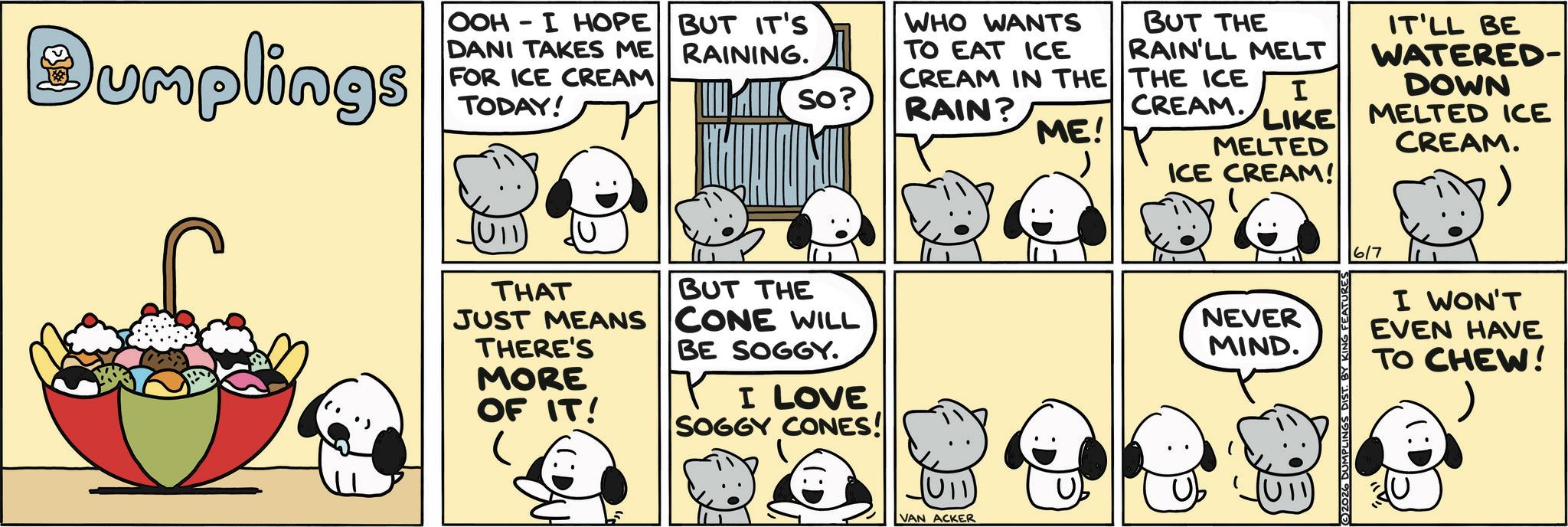 Fictional character OCR: Dumplings OOH - I HOPE DANI TAKES ME FOR ICE CREAM TODAY! BUT IT'S RAINING. SO? WHO WANTS TO EAT ICE CREAM IN THE RAIN? BUT THE RAIN'LL MELT IT'LL BE THE ICE CREAM. I ME! LIKE MELTED WATERED- DOWN MELTED ICE CREAM. ICE CREAM! THAT JUST MEANS THERE'S MORE OF IT! BUT THE CONE WILL BE SOGGY. ? I LOVE SOGGY CONES! (U11) VAN ACKER NEVER MIND. U!! (©)2026 DUMPLINGS DIST. BY KIN 6/7 I WON'T EVEN HAVE TO CHEW! U Dumplings OOH - I HOPE DANI TAKES ME FOR ICE CREAM TODAY ! BUT IT'S RAINING . SO ? WHO WANTS TO EAT ICE CREAM IN THE RAIN ? BUT THE RAIN'LL MELT IT'LL BE THE ICE CREAM . I ME ! LIKE MELTED WATERED- DOWN MELTED ICE CREAM . ICE CREAM ! THAT JUST MEANS THERE'S MORE OF IT ! BUT THE CONE WILL BE SOGGY . ? I LOVE SOGGY CONES ! ( U11 ) VAN ACKER NEVER MIND . U !! ( © ) 2026 DUMPLINGS DIST . BY KIN 6/7 I WON'T EVEN HAVE TO CHEW ! U