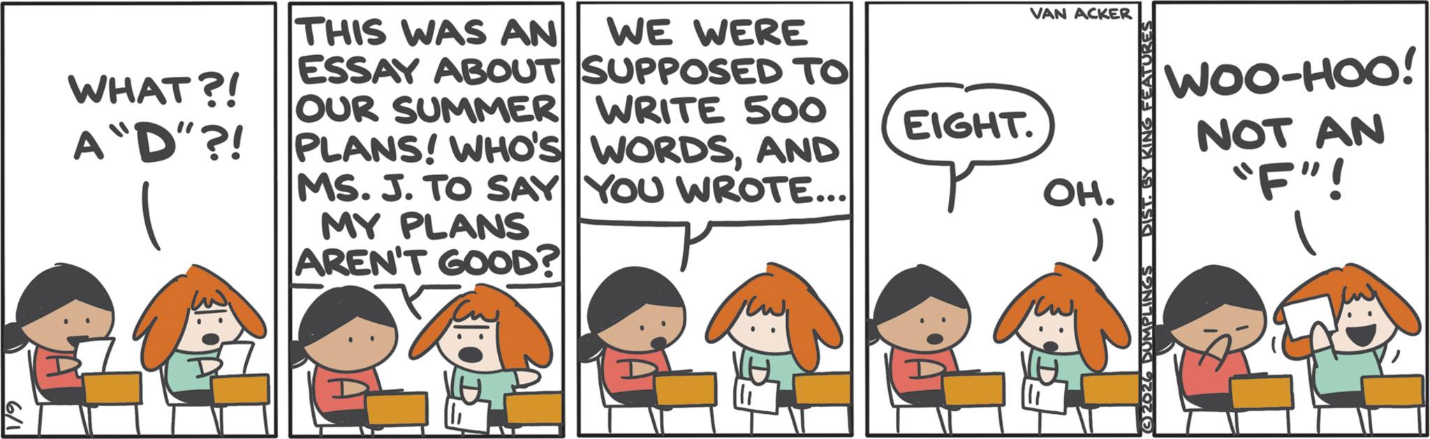 Animated cartoon OCR: 6/1 WHAT?! A "D"?! THIS WAS AN WE WERE ESSAY ABOUT SUPPOSED TO OUR SUMMER WRITE 500 PLANS! WHO'S WORDSAND MS. J. TO SAY YOU WROTE... MY PLANS AREN'T GOOD? VAN ACKER EIGHT. OH. 2026 DUMPLINGS DIST. BY KING FEATURES WOO-HOO! NOT AN "F"! 6/1 WHAT ?! A " D " ?! THIS WAS AN WE WERE ESSAY ABOUT SUPPOSED TO OUR SUMMER WRITE 500 PLANS ! WHO'S WORDSAND MS . J. TO SAY YOU WROTE ... MY PLANS AREN'T GOOD ? VAN ACKER EIGHT . OH . 2026 DUMPLINGS DIST . BY KING FEATURES WOO - HOO ! NOT AN " F " !
