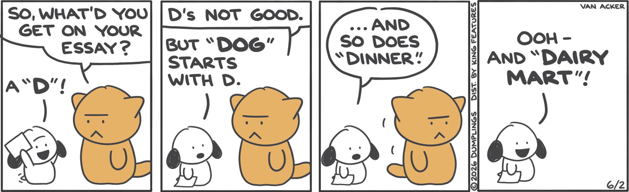 Fiction OCR: SOWHAT'D YOU D's NOT GOOD. GET ON YOUR ESSAY? A "D"! BUT "DOG" STARTS WITH D. ... AND SO DOES "DINNER" DR 2026 DUMPLINGS DIST. BY KING FEATURES VAN ACKER OOH- AND "DAIRY MART"! 6/2 SOWHAT'D YOU D's NOT GOOD . GET ON YOUR ESSAY ? A " D " ! BUT " DOG " STARTS WITH D. ... AND SO DOES " DINNER " DR 2026 DUMPLINGS DIST . BY KING FEATURES VAN ACKER OOH- AND " DAIRY MART " ! 6/2