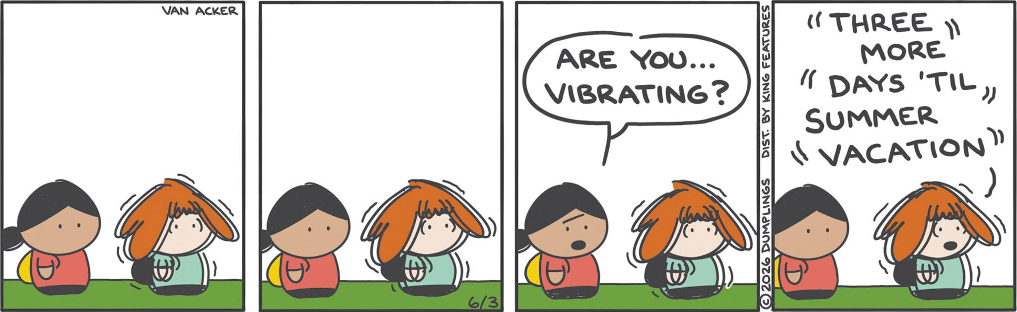 Clip art OCR: VAN ACKER 6/3 ARE YOU... VIBRATING? "THREE MORE 11 " DAYS 'TIL"SUMMER "VACATION" 2026 DUMPLINGS DIST. BY KING FEATURES VAN ACKER 6/3 ARE YOU ... VIBRATING ? " THREE MORE 11 " DAYS ' TIL "SUMMER " VACATION " 2026 DUMPLINGS DIST . BY KING FEATURES