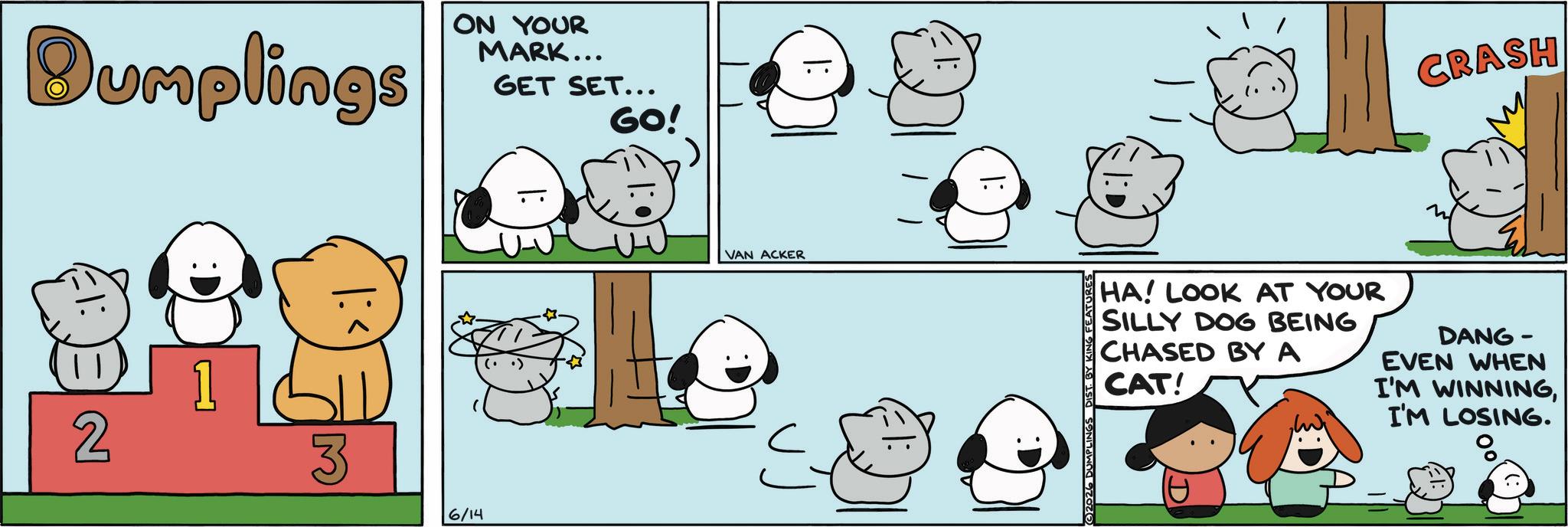 Fiction OCR: Dumplings ON YOUR MARK... GET SET... GO! 2 M 6/14 VAN ACKER 2026 DUMPL DIST. BY KING FEATURES CRASH HA! LOOK AT YOUR SILLY DOG BEING CHASED BY A CAT! DANG- EVEN WHEN I'M WINNINGI'M LOSING. Dumplings ON YOUR MARK ... GET SET ... GO ! 2 M 6/14 VAN ACKER 2026 DUMPL DIST . BY KING FEATURES CRASH HA ! LOOK AT YOUR SILLY DOG BEING CHASED BY A CAT ! DANG- EVEN WHEN I'M WINNINGI'M LOSING .
