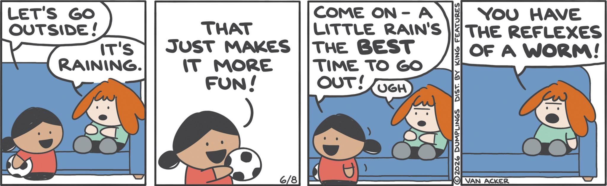 Pleased OCR: LET'S GO OUTSIDE! IT'S RAINING. THAT JUST MAKES IT MORE FUN! COME ON-A LITTLE RAIN'S THE BEST TIME TO GO OUT! UGH 6/8 2026 DUMPLINGS DIST. BY KING FEATURES YOU HAVE THE REFLEXES OF A WORM! VAN ACKER LET'S GO OUTSIDE ! IT'S RAINING . THAT JUST MAKES IT MORE FUN ! COME ON - A LITTLE RAIN'S THE BEST TIME TO GO OUT ! UGH 6/8 2026 DUMPLINGS DIST . BY KING FEATURES YOU HAVE THE REFLEXES OF A WORM ! VAN ACKER