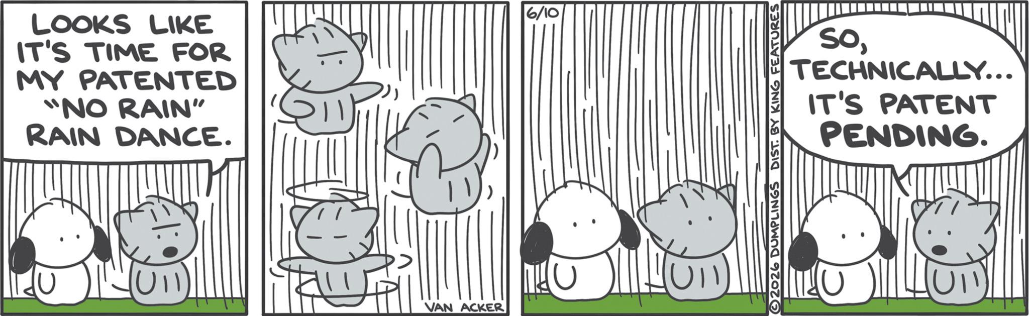 Comics OCR: LOOKS LIKE IT'S TIME FOR MY PATENTED "NO RAIN" RAIN DANCE. U VAN ACKER 6/10 SoTECHNICALLY... IT'S PATENT PENDING. 2026 DUMPLINGS DIST. BY KING FEATURES LOOKS LIKE IT'S TIME FOR MY PATENTED " NO RAIN " RAIN DANCE . U VAN ACKER 6/10 SoTECHNICALLY ... IT'S PATENT PENDING . 2026 DUMPLINGS DIST . BY KING FEATURES