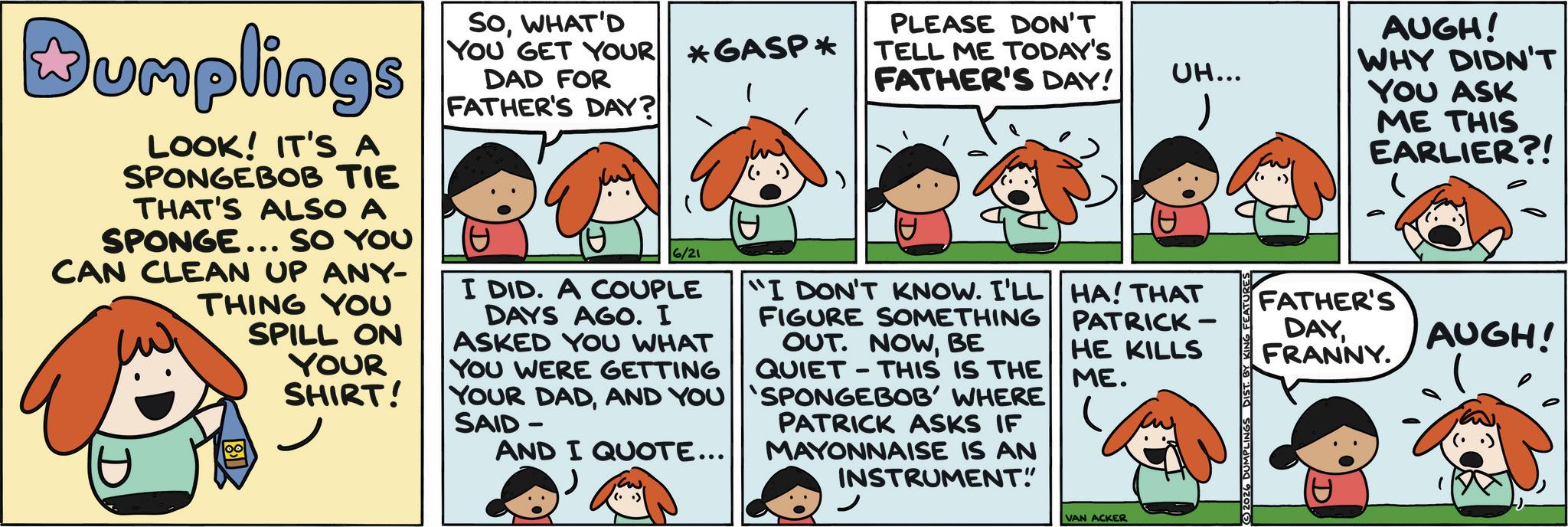 Animation OCR: Dumplings LOOK! IT'S A SPONGEBOB TIE THAT'S ALSO A SPONGE... SO YOU CAN CLEAN UP ANY- THING YOU SPILL ON YOUR SHIRT! SOWHAT'D YOU GET YOUR *GASP* DAD FOR FATHER'S DAY? 6/21 I DID. A COUPLE DAYS AGO. I ASKED YOU WHAT YOU WERE GETTING YOUR DADAND YOU SAID- AND I QUOTE... PLEASE DON'T TELL ME TODAY'S FATHER'S DAY! "I DON'T KNOW. I'LL FIGURE SOMETHING OUT. NOWBE QUIET THIS IS THE 'SPONGEBOB' WHERE PATRICK ASKS IF MAYONNAISE IS AN INSTRUMENT" UH... HA! THAT PATRICK- HE KILLS ME. VAN ACKER 2026 DUMPLINGS AUGH! WHY DIDN'T YOU ASK ME THIS EARLIER?! FATHER'S DAYFRANNY. AUGH! Dumplings LOOK ! IT'S A SPONGEBOB TIE THAT'S ALSO A SPONGE ... SO YOU CAN CLEAN UP ANY- THING YOU SPILL ON YOUR SHIRT ! SOWHAT'D YOU GET YOUR * GASP * DAD FOR FATHER'S DAY ? 6/21 I DID . A COUPLE DAYS AGO . I ASKED YOU WHAT YOU WERE GETTING YOUR DADAND YOU SAID- AND I QUOTE ... PLEASE DON'T TELL ME TODAY'S FATHER'S DAY ! " I DON'T KNOW . I'LL FIGURE SOMETHING OUT . NOWBE QUIET THIS IS THE ' SPONGEBOB ' WHERE PATRICK ASKS IF MAYONNAISE IS AN INSTRUMENT " UH ... HA ! THAT PATRICK- HE KILLS ME . VAN ACKER 2026 DUMPLINGS AUGH ! WHY DIDN'T YOU ASK ME THIS EARLIER ?! FATHER'S DAYFRANNY . AUGH !