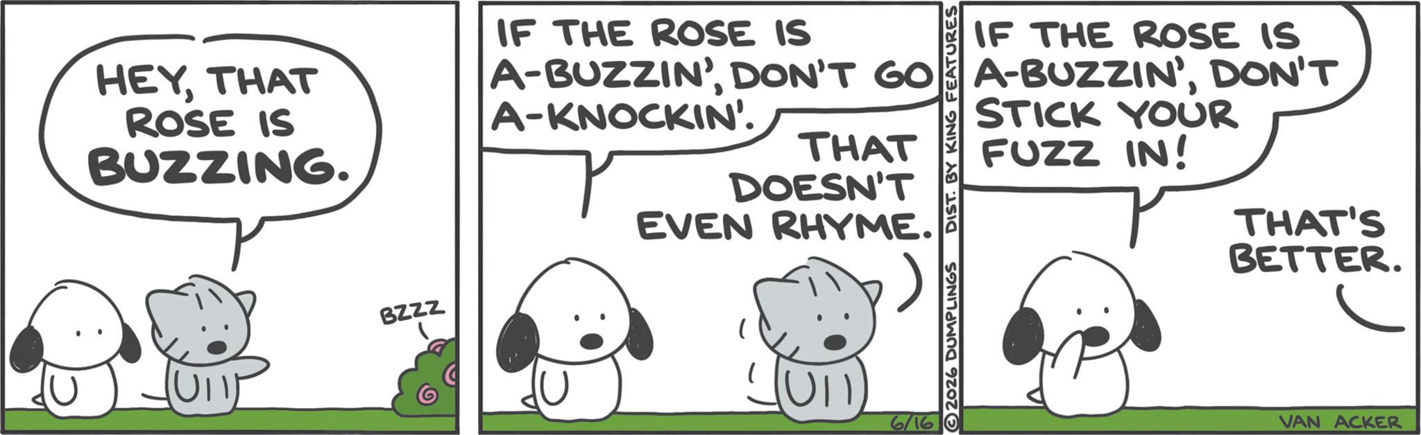 Fictional character OCR: HEYTHAT ROSE IS BUZZING. BZZZ IF THE ROSE IS IF THE ROSE IS A-BUZZIN'DON'T A-KNOCKIN'. THAT DOESN'T EVEN RHYME. 2026 DUMPLINGS DIST. BY KING FEATURES STICK YOUR FUZZ IN! THAT'S BETTER. 6/16 VAN ACKER HEYTHAT ROSE IS BUZZING . BZZZ IF THE ROSE IS IF THE ROSE IS A - BUZZIN 'DON'T GO A - BUZZIN 'DON'T A - KNOCKIN ' . THAT DOESN'T EVEN RHYME . 2026 DUMPLINGS DIST . BY KING FEATURES STICK YOUR FUZZ IN ! THAT'S BETTER . 6/16 VAN ACKER