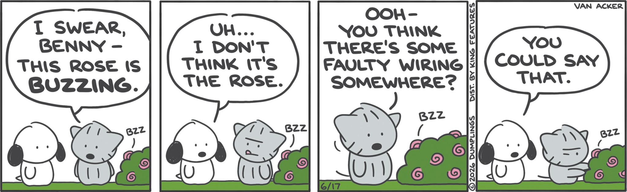 Photo caption OCR: I SWEARBENNY- THIS ROSE IS BUZZING. UH... I DON'T THINK IT'S THE ROSE. OOH- YOU THINK THERE'S SOME FAULTY WIRING SOMEWHERE? BZZ BZZ BZZ 6/17 ? 2026 DUMPLINGS DIST. BY KING FEATURES VAN ACKER YOU COULD SAY THAT. BZZ I SWEARBENNY- THIS ROSE IS BUZZING . UH ... I DON'T THINK IT'S THE ROSE . OOH- YOU THINK THERE'S SOME FAULTY WIRING SOMEWHERE ? BZZ BZZ BZZ 6/17 ? 2026 DUMPLINGS DIST . BY KING FEATURES VAN ACKER YOU COULD SAY THAT . BZZ
