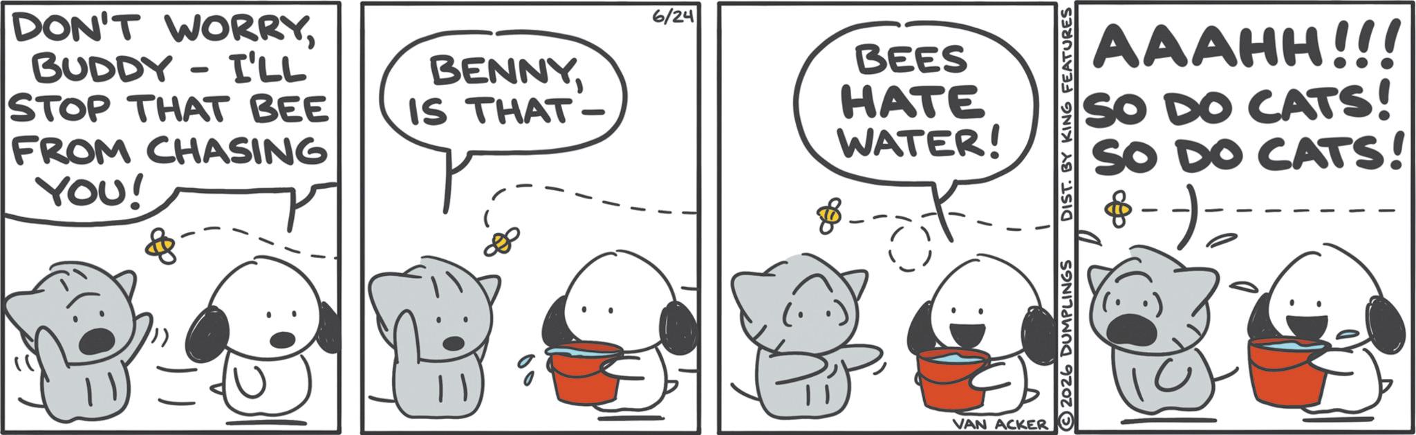Photo caption OCR: DON'T WORRYBUDDY - I'LL STOP THAT BEE FROM CHASING YOU! BENNYIS THAT - 6/24 BEES HATE WATER! VAN ACKER AAAHH!!! SO DO CATS! SO DO CATS! 2026 DUMPLINGS DIST. BY KING FEATURES - DON'T WORRYBUDDY - I'LL STOP THAT BEE FROM CHASING YOU ! BENNYIS THAT - 6/24 BEES HATE WATER ! VAN ACKER AAAHH !!! SO DO CATS ! SO DO CATS ! 2026 DUMPLINGS DIST . BY KING FEATURES -