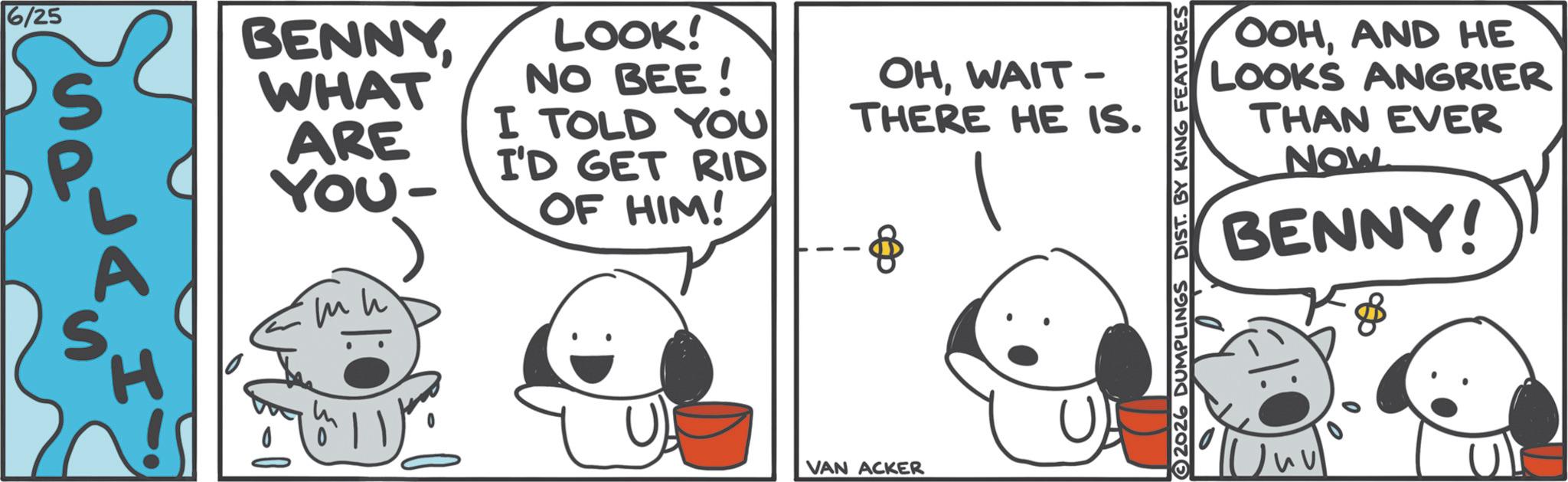 Animated cartoon OCR: 6/25 S BENNYWHAT ARE YOU- LOOK! NO BEE! I TOLD YOU I'D GET RID OF HIM! OHWAIT - THERE HE IS. --8 ?? H U) VAN ACKER OOHAND HE LOOKS ANGRIER THAN EVER NOW BENNY! 2026 DUMPLINGS DIST. BY KING FEATURES 6/25 S BENNYWHAT ARE YOU- LOOK ! NO BEE ! I TOLD YOU I'D GET RID OF HIM ! OHWAIT - THERE HE IS . --8 ?? H U ) VAN ACKER OOHAND HE LOOKS ANGRIER THAN EVER NOW BENNY ! 2026 DUMPLINGS DIST . BY KING FEATURES