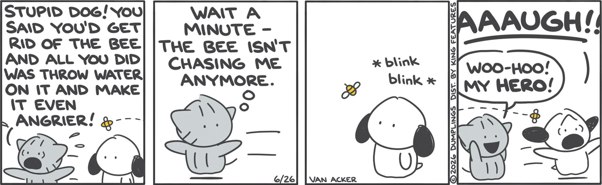 Animation OCR: STUPID DOG! YOU SAID YOU'D GET RID OF THE BEE AND ALL YOU DID WAS THROW WATER ON IT AND MAKE IT EVEN ANGRIER! & WAIT A MINUTE - THE BEE ISN'T CHASING ME ANYMORE. 6/26 VAN ACKER *blink blink * AAAUGH!! WOO-HOO! MY HERO! ) 2026 DUMPLINGS DIST. BY KING FEATURES STUPID DOG ! YOU SAID YOU'D GET RID OF THE BEE AND ALL YOU DID WAS THROW WATER ON IT AND MAKE IT EVEN ANGRIER ! & WAIT A MINUTE - THE BEE ISN'T CHASING ME ANYMORE . 6/26 VAN ACKER * blink blink * AAAUGH !! WOO - HOO ! MY HERO ! ) 2026 DUMPLINGS DIST . BY KING FEATURES