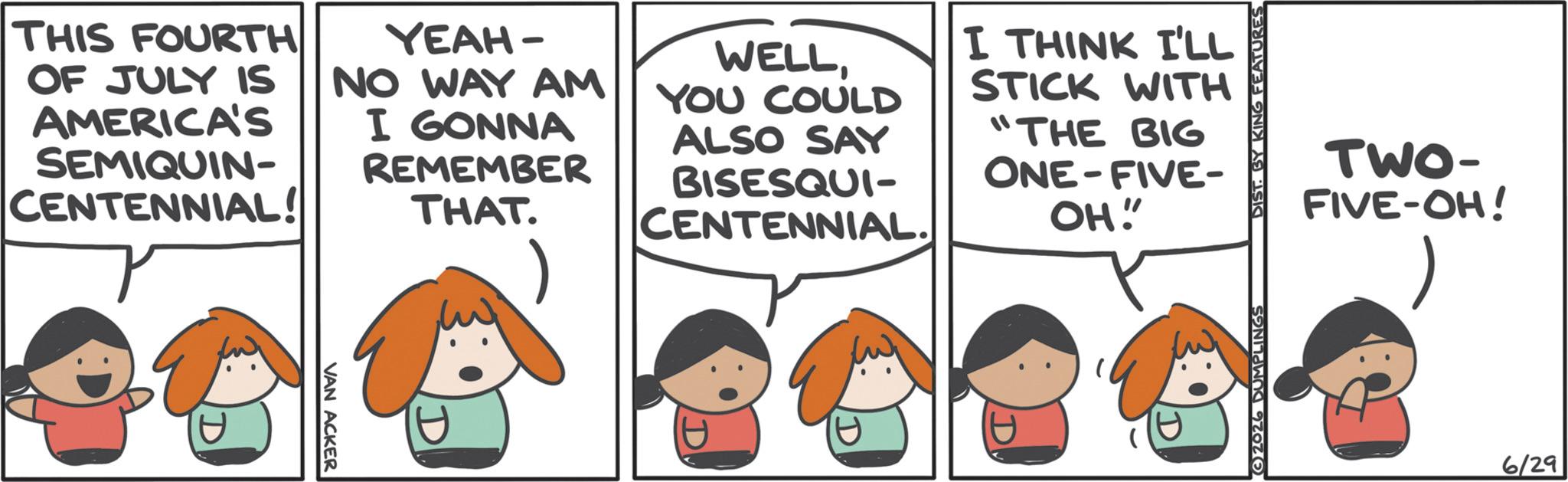 Pleased OCR: THIS FOURTH OF JULY IS AMERICA'S SEMIQUIN- CENTENNIAL! YEAH- NO WAY AM I GONNA REMEMBER THAT. WELLYOU COULD ALSO SAY BISESQUI- CENTENNIAL. I THINK I'LL STICK WITH "THE BIG ONE-FIVE- OH! TWO- FIVE-OH! 600 60000 6/29 THIS FOURTH OF JULY IS AMERICA'S SEMIQUIN- CENTENNIAL ! YEAH- NO WAY AM I GONNA REMEMBER THAT . WELLYOU COULD ALSO SAY BISESQUI- CENTENNIAL . I THINK I'LL STICK WITH " THE BIG ONE - FIVE- OH ! TWO- FIVE - OH ! 600 60000 6/29