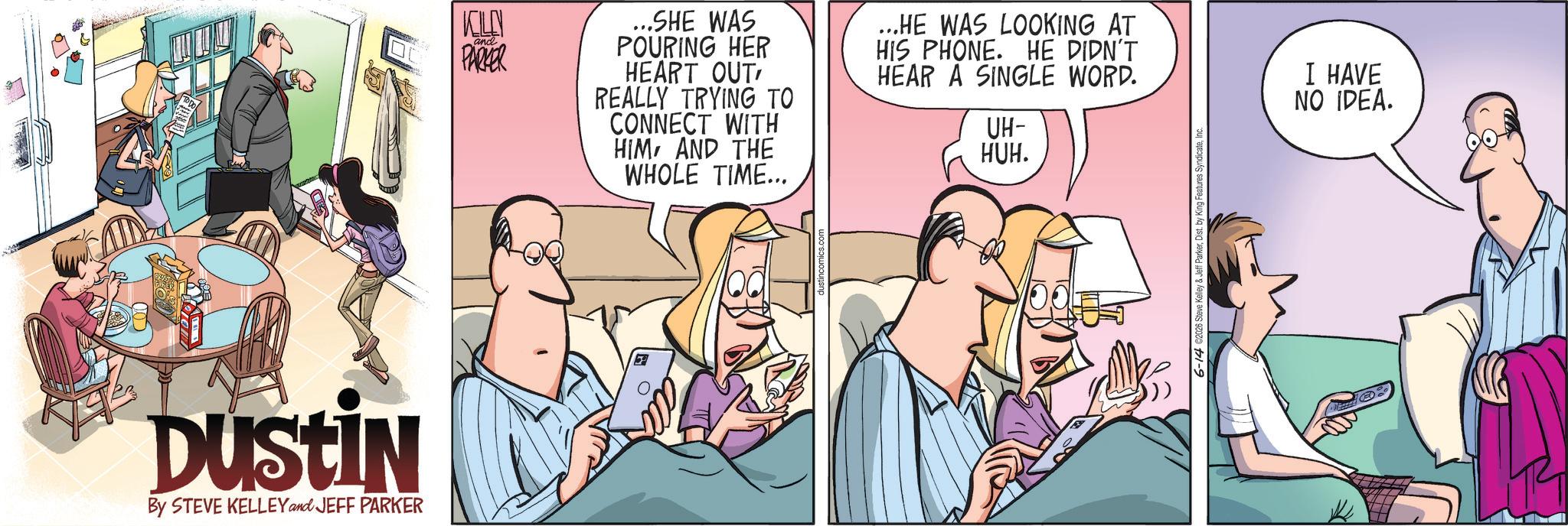 Animated cartoon OCR: Dustin By STEVE KELLEY and JEFF PARKER KILLN and PARKER ...SHE WAS POURING HER HEART OUT REALLY TRYING TO CONNECT WITH HIM AND THE WHOLE TIME... ...HE WAS LOOKING AT HIS PHONE. HE DIDN'T HEAR A SINGLE WORD. UH- HUH. e Kelley & Jeff ParkerIn I HAVE NO IDEA. Dustin By STEVE KELLEY and JEFF PARKER KILLN and PARKER ... SHE WAS POURING HER HEART OUT REALLY TRYING TO CONNECT WITH HIM AND THE WHOLE TIME ... ... HE WAS LOOKING AT HIS PHONE . HE DIDN'T HEAR A SINGLE WORD . UH- HUH . e Kelley & Jeff ParkerDist . by King Features SyndicateIn I HAVE NO IDEA .