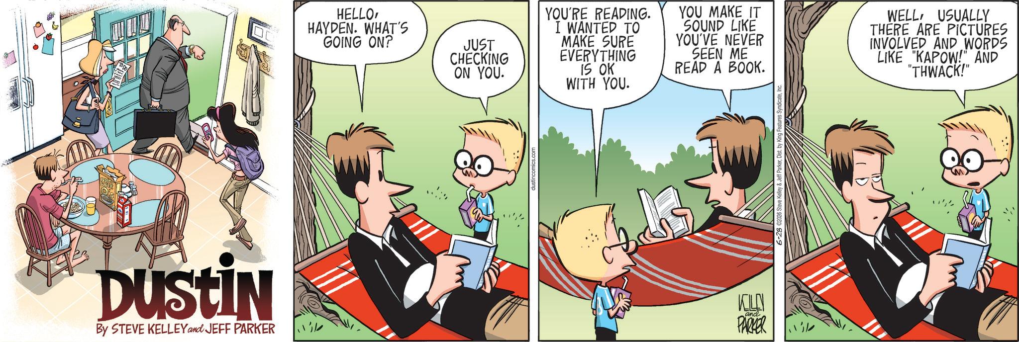 Animated cartoon OCR: DUSTIN By STEVE KELLEY and JEFF PARKER HELLO HAYDEN. WHAT'S GOING ON? JUST CHECKING ON YOU. YOU'RE READING. I WANTED TO MAKE SURE EVERYTHING IS OK WITH YOU. YOU MAKE IT SOUND LIKE YOU'VE NEVER SEEN ME READ A BOOK. WELL USUALLY THERE ARE PICTURES INVOLVED AND WORDS LIKE "KAPOW!" AND "THWACK!" KOLEN and PARKER DUSTIN By STEVE KELLEY and JEFF PARKER HELLO HAYDEN . WHAT'S GOING ON ? JUST CHECKING ON YOU . YOU'RE READING . I WANTED TO MAKE SURE EVERYTHING IS OK WITH YOU . YOU MAKE IT SOUND LIKE YOU'VE NEVER SEEN ME READ A BOOK . WELL USUALLY THERE ARE PICTURES INVOLVED AND WORDS LIKE " KAPOW ! " AND " THWACK ! " KOLEN and PARKER