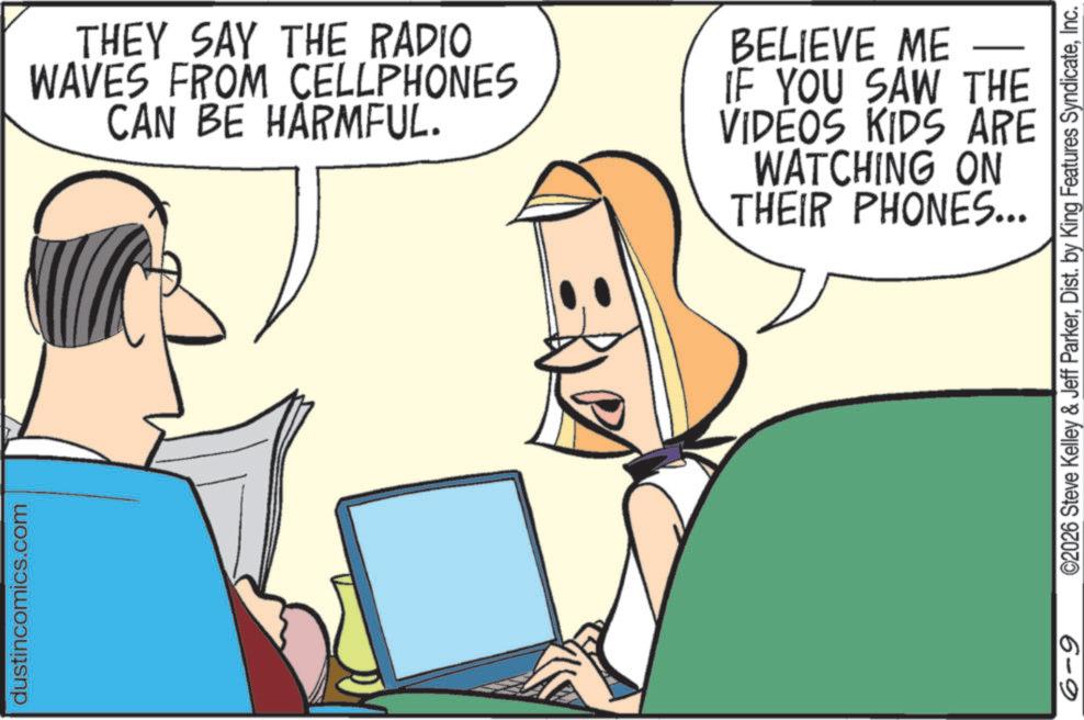 Happiness OCR: dustincomics.com THEY SAY THE RADIO WAVES FROM CELLPHONES CAN BE HARMFUL. BELIEVE ME - IF YOU SAW THE VIDEOS KIDS ARE WATCHING ON THEIR PHONES... 6-9 ©2026 Steve Kelley & Jeff ParkerInc. dustincomics.com THEY SAY THE RADIO WAVES FROM CELLPHONES CAN BE HARMFUL . BELIEVE ME - IF YOU SAW THE VIDEOS KIDS ARE WATCHING ON THEIR PHONES ... 6-9 © 2026 Steve Kelley & Jeff ParkerDist . by King Features Syndicate