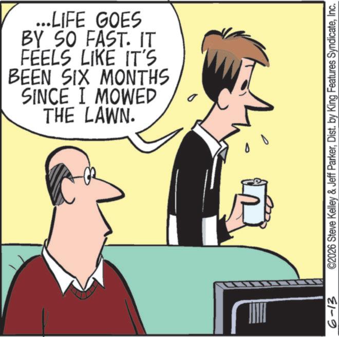 Fiction OCR: D 6-13 ©2026 Steve Kelley & Jeff ParkerInc. ...LIFE GOES BY SO FAST. IT FEELS LIKE IT'S BEEN SIX MONTHS SINCE I MOWED THE LAWN. D D 6-13 © 2026 Steve Kelley & Jeff ParkerDist . by King Features SyndicateInc. ... LIFE GOES BY SO FAST . IT FEELS LIKE IT'S BEEN SIX MONTHS SINCE I MOWED THE LAWN . D