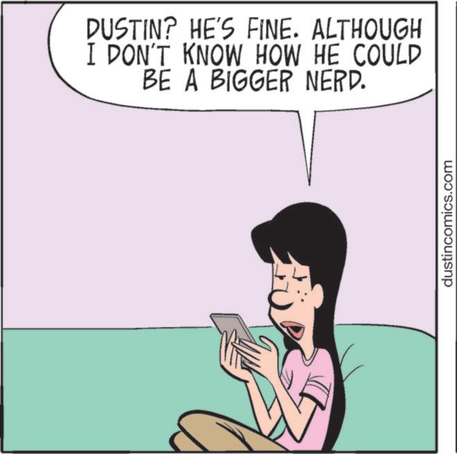 Photo caption OCR: DUSTIN? HE'S FINE. ALTHOUGH I DON'T KNOW HOW HE COULD BE A BIGGER NERD. dustincomics.com DUSTIN ? HE'S FINE . ALTHOUGH I DON'T KNOW HOW HE COULD BE A BIGGER NERD . dustincomics.com
