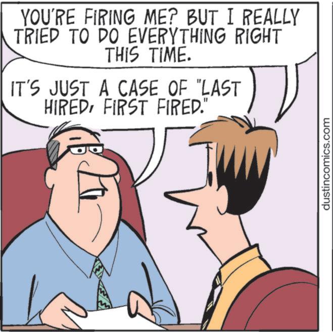 Animated cartoon OCR: YOU'RE FIRING ME? BUT I REALLY TRIED TO DO EVERYTHING RIGHT THIS TIME. IT'S JUST A CASE OF "LAST HIREDFIRST FIRED." dustincomics.com YOU'RE FIRING ME ? BUT I REALLY TRIED TO DO EVERYTHING RIGHT THIS TIME . IT'S JUST A CASE OF " LAST HIREDFIRST FIRED . " dustincomics.com