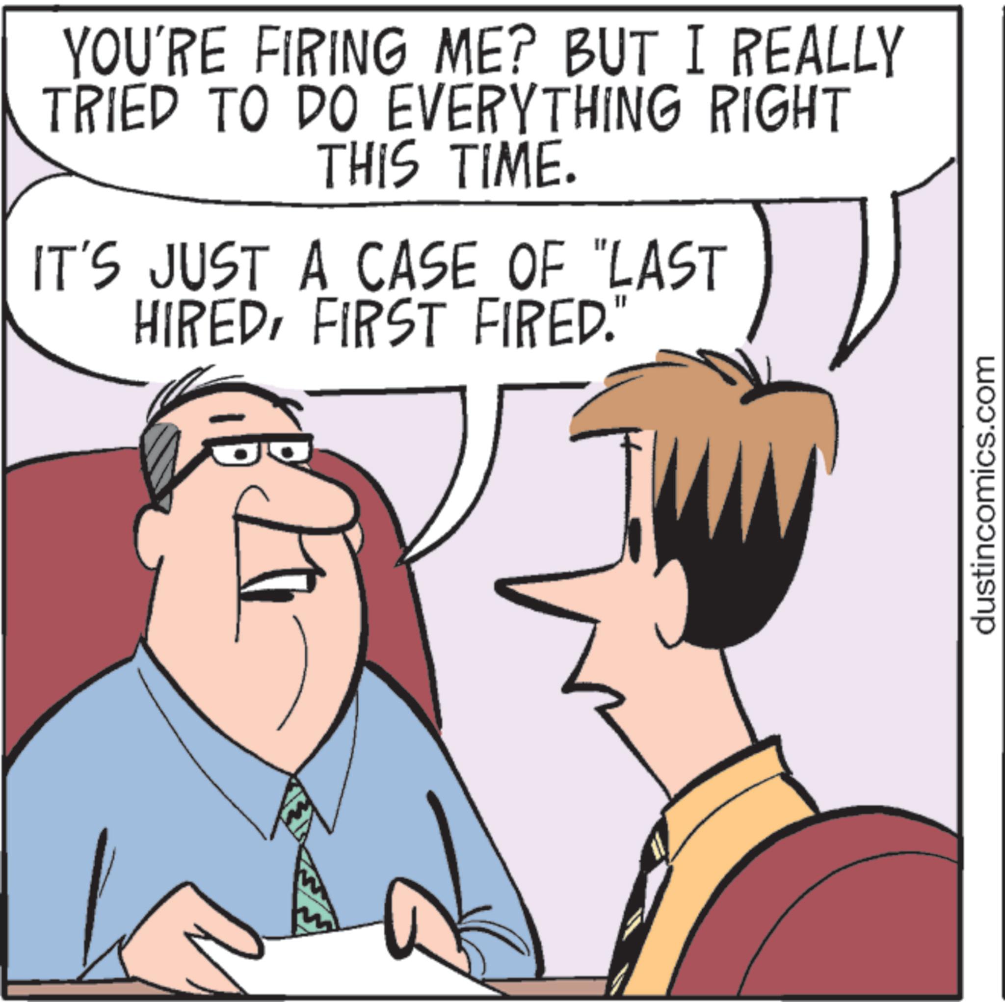 Animated cartoon OCR: YOU'RE FIRING ME? BUT I REALLY TRIED TO DO EVERYTHING RIGHT THIS TIME. IT'S JUST A CASE OF "LAST HIREDFIRST FIRED." dustincomics.com YOU'RE FIRING ME ? BUT I REALLY TRIED TO DO EVERYTHING RIGHT THIS TIME . IT'S JUST A CASE OF " LAST HIREDFIRST FIRED . " dustincomics.com