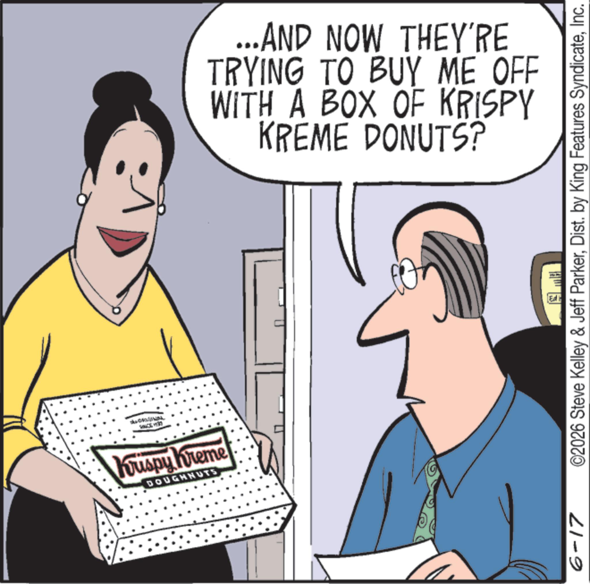 Fiction OCR: Krispy Kreme DOUGHNUTS ...AND NOW THEY'RE TRYING TO BUY ME OFF WITH A BOX OF KRISPY KREME DONUTS? 6-17 ©2026 Steve Kelley & Jeff ParkerInc. Ed Krispy Kreme DOUGHNUTS ... AND NOW THEY'RE TRYING TO BUY ME OFF WITH A BOX OF KRISPY KREME DONUTS ? 6-17 © 2026 Steve Kelley & Jeff ParkerDist . by King Features SyndicateInc. Ed
