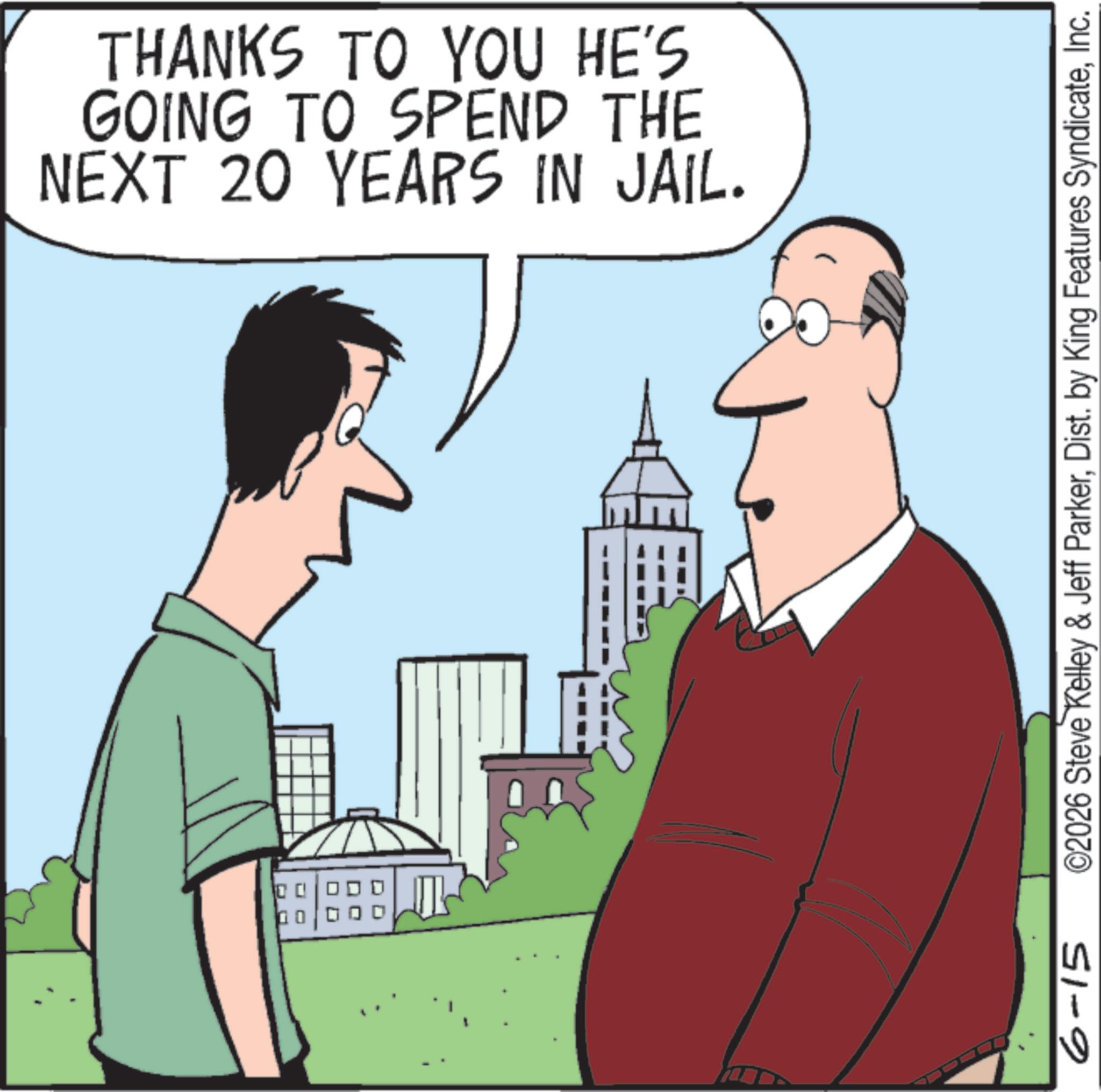 Graphics OCR: 6-15 THANKS TO YOU HE'S GOING TO SPEND THE NEXT 20 YEARS IN JAIL. ©2026 Steve Kelley & Jeff ParkerInc. 6-15 THANKS TO YOU HE'S GOING TO SPEND THE NEXT 20 YEARS IN JAIL . © 2026 Steve Kelley & Jeff ParkerDist . by King Features Syndicate