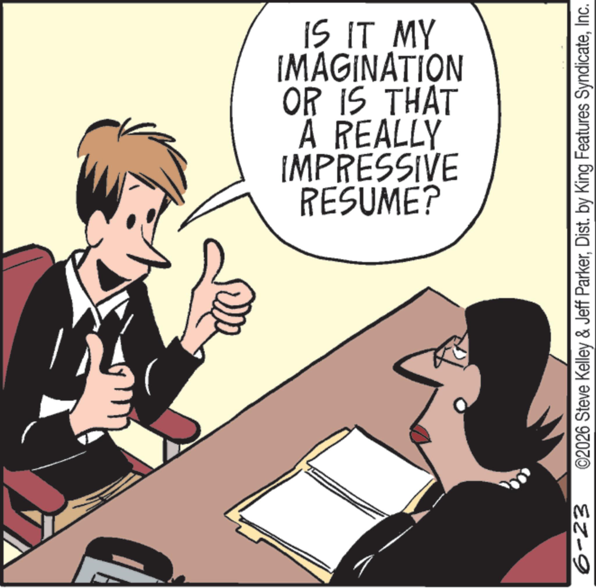 Animation OCR: 6-23 RESUME? IMPRESSIVE A REALLY OR IS THAT IMAGINATION IS IT MY ©2026 Steve Kelley & Jeff ParkerInc. 6-23 RESUME ? IMPRESSIVE A REALLY OR IS THAT IMAGINATION IS IT MY © 2026 Steve Kelley & Jeff ParkerDist . by King Features Syndicate