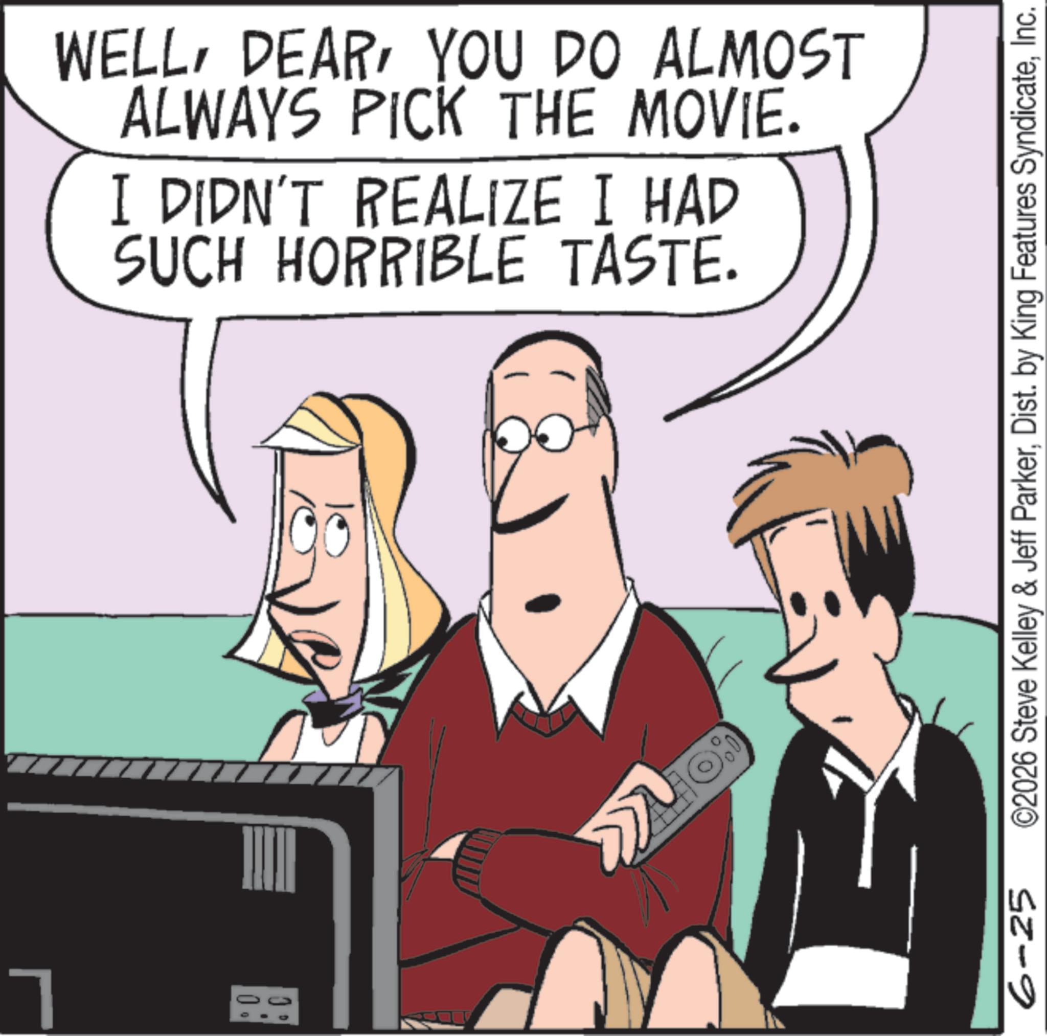 Comic book OCR: 7 WELLYOU DO ALMOST ALWAYS PICK THE MOVIE. I DIDN'T REALIZE I HAD SUCH HORRIBLE TASTE. www 6-25 ©2026 Steve Kelley & Jeff ParkerInc. 7 WELLYOU DO ALMOST ALWAYS PICK THE MOVIE . I DIDN'T REALIZE I HAD SUCH HORRIBLE TASTE . www 6-25 © 2026 Steve Kelley & Jeff ParkerDist . by King Features Syndicate