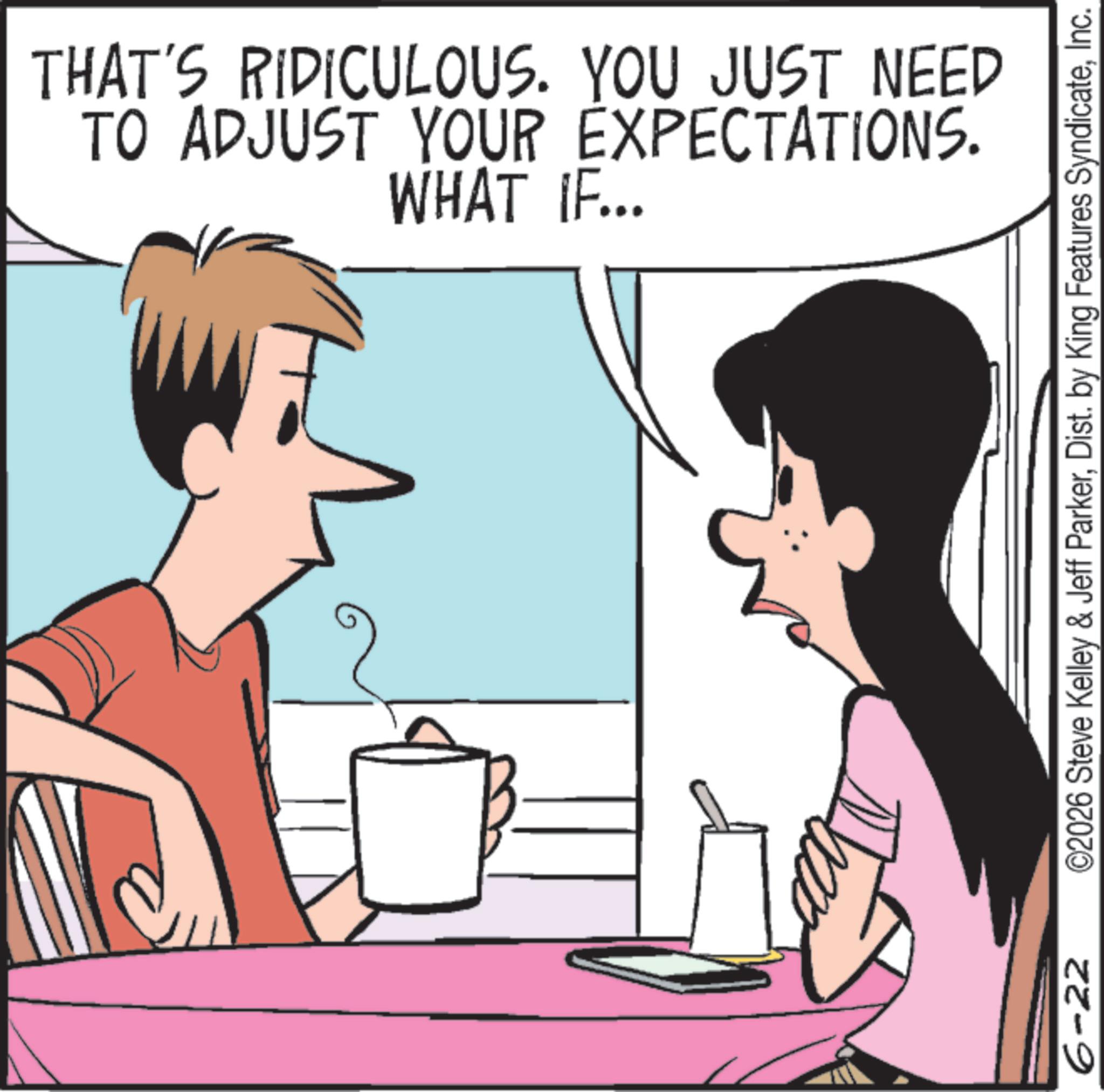 Comics OCR: 6-22 TO ADJUST YOUR EXPECTATIONS. THAT'S RIDICULOUS. YOU JUST NEED WHAT IF... ©2026 Steve Kelley & Jeff ParkerInc. 6-22 TO ADJUST YOUR EXPECTATIONS . THAT'S RIDICULOUS . YOU JUST NEED WHAT IF ... © 2026 Steve Kelley & Jeff ParkerDist . by King Features Syndicate