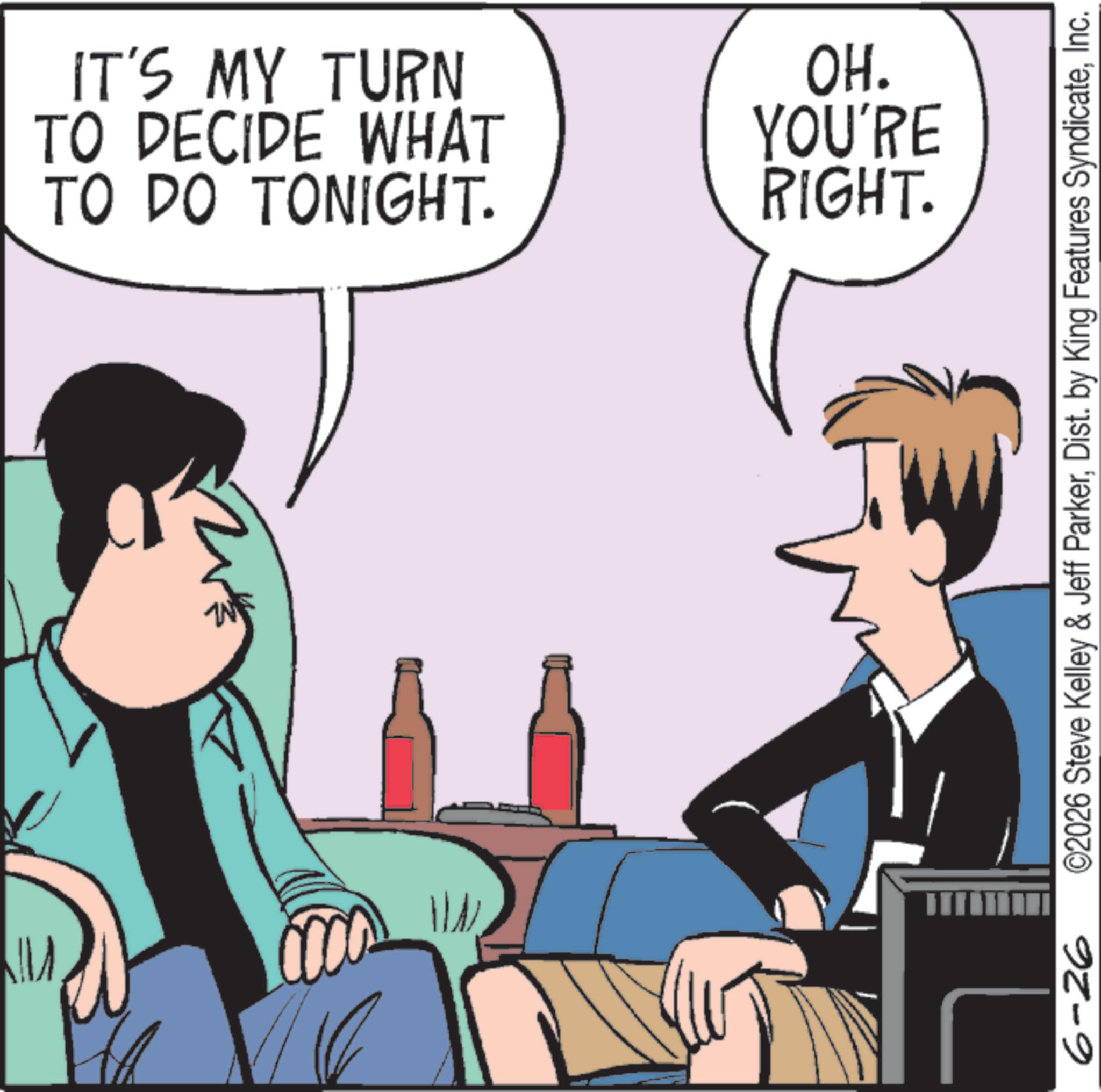 Animated cartoon OCR: 6-26 TO DO TONIGHT. TO DECIDE WHAT IT'S MY TURN OH. YOU'RE RIGHT. ©2026 Steve Kelley & Jeff ParkerInc. 6-26 TO DO TONIGHT . TO DECIDE WHAT IT'S MY TURN OH . YOU'RE RIGHT . © 2026 Steve Kelley & Jeff ParkerDist . by King Features Syndicate