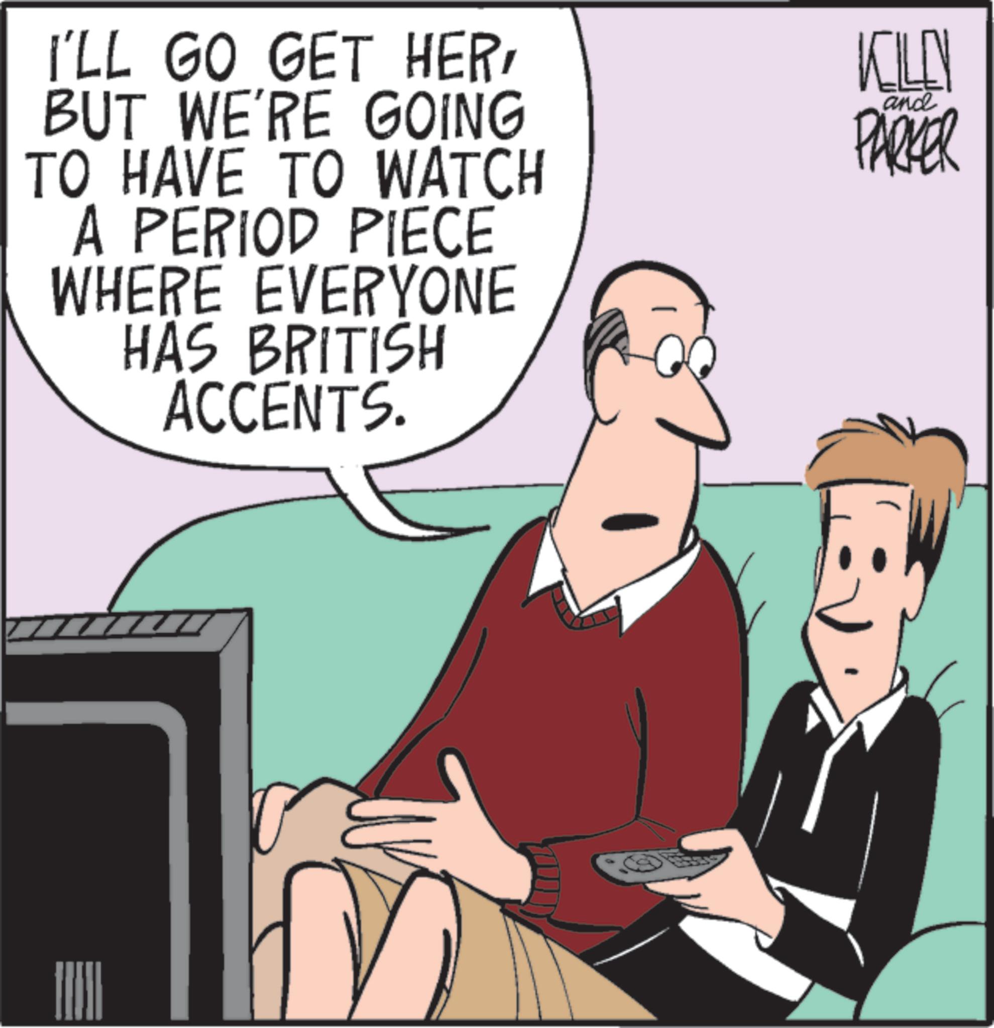 Photo caption OCR: I'LL GO GET HERBUT WE'RE GOING TO HAVE TO WATCH A PERIOD PIECE WHERE EVERYONE HAS BRITISH ACCENTS. KILL PARKER and I'LL GO GET HERBUT WE'RE GOING TO HAVE TO WATCH A PERIOD PIECE WHERE EVERYONE HAS BRITISH ACCENTS . KILL PARKER and