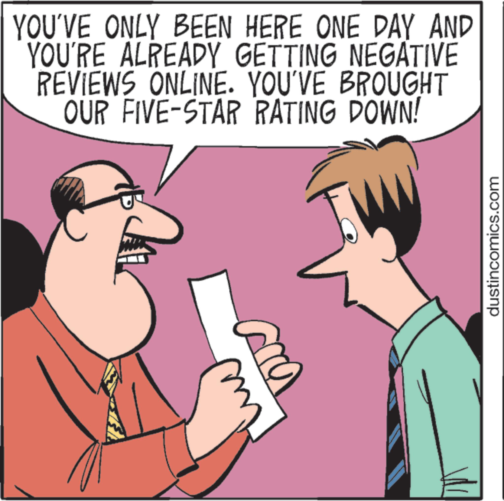 Photo caption OCR: YOU'VE ONLY BEEN HERE ONE DAY AND YOU'RE ALREADY GETTING NEGATIVE REVIEWS ONLINE. YOU'VE BROUGHT OUR FIVE-STAR RATING DOWN! dustincomics.com YOU'VE ONLY BEEN HERE ONE DAY AND YOU'RE ALREADY GETTING NEGATIVE REVIEWS ONLINE . YOU'VE BROUGHT OUR FIVE - STAR RATING DOWN ! dustincomics.com