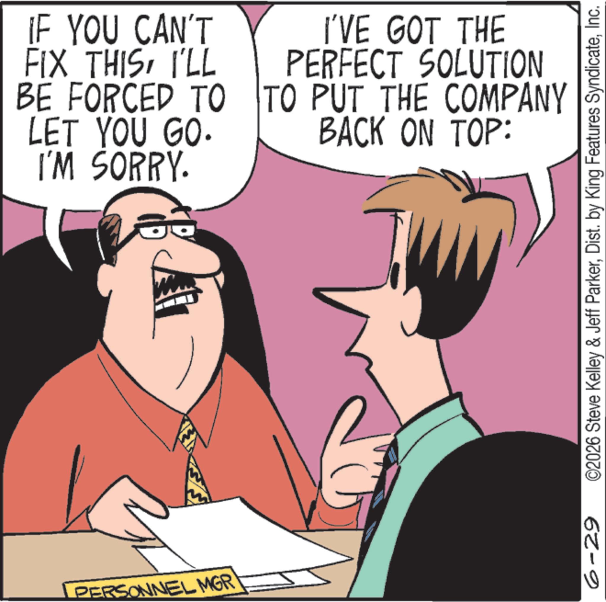 Animated cartoon OCR: PERSONNEL MGR IF YOU CAN'T FIX THISI'LL BE FORCED TO LET YOU GO. I'M SORRY. I'VE GOT THE PERFECT SOLUTION TO PUT THE COMPANY BACK ON TOP: 6-29 ©2026 Steve Kelley & Jeff ParkerInc. PERSONNEL MGR IF YOU CAN'T FIX THISI'LL BE FORCED TO LET YOU GO . I'M SORRY . I'VE GOT THE PERFECT SOLUTION TO PUT THE COMPANY BACK ON TOP : 6-29 © 2026 Steve Kelley & Jeff ParkerDist . by King Features Syndicate