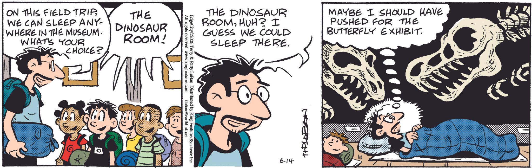 Animation OCR: ON THIS FIELD TRIPWE CAN SLEEP ANY- WHERE IN THE MUSEUM. WHAT'S YOUR CHOICE? THE DINOSAUR ROOM! EdgeCity 2006 Terry & Patty LaBan Distributed by King Features Syndicate Inc. www.kingfeatures.com All rights reserved www. tlaban@earthlink.net THE DINOSAUR ROOMHUH? I GUESS WE COULD SLEEP THERE. MAYBE I SHOULD HAVE PUSHED FOR THE BUTTERFLY EXHIBIT. 6.14 THPLEEN ON THIS FIELD TRIPWE CAN SLEEP ANY- WHERE IN THE MUSEUM . WHAT'S YOUR CHOICE ? THE DINOSAUR ROOM ! EdgeCity 2006 Terry & Patty LaBan Distributed by King Features Syndicate Inc. www.kingfeatures.com All rights reserved www . tlaban@earthlink.net THE DINOSAUR ROOMHUH ? I GUESS WE COULD SLEEP THERE . MAYBE I SHOULD HAVE PUSHED FOR THE BUTTERFLY EXHIBIT . 6.14 THPLEEN