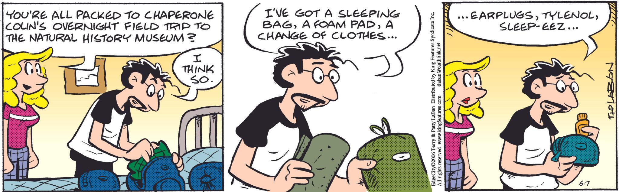 Fictional character OCR: YOU'RE ALL PACKED TO CHAPERONE COLIN'S OVERNIGHT FIELD TRIP TO THE NATURAL HISTORY MUSEUM? I THINK I'VE GOT A SLEEPING BAGA CHANGE OF CLOTHES... so. EdgeCity 2006 Terry & Patty LaBan Distributed by King Features Syndicate Inc. All rights reserved www.kingfeatures.com tlaban@earthlink.net ... EARPLUGSSLEEP-EEZ... 6.7 TIP LABON YOU'RE ALL PACKED TO CHAPERONE COLIN'S OVERNIGHT FIELD TRIP TO THE NATURAL HISTORY MUSEUM ? I THINK I'VE GOT A SLEEPING BAGA FOAM PADA CHANGE OF CLOTHES ... so . EdgeCity 2006 Terry & Patty LaBan Distributed by King Features Syndicate Inc. All rights reserved www.kingfeatures.com tlaban@earthlink.net ... EARPLUGSSLEEP - EEZ ... 6.7 TIP LABON