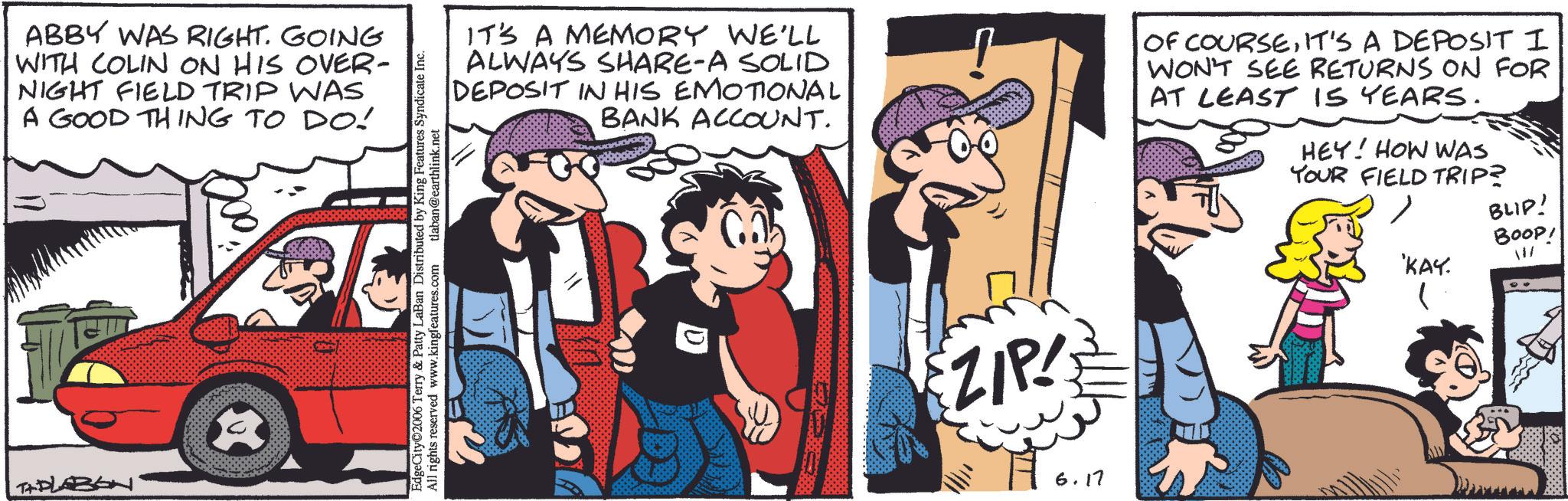 Animation OCR: ABBY WAS RIGHT. GOING WITH COLIN ON HIS OVER- NIGHT FIELD TRIP WAS A GOOD THING TO DO! TAPLABON IT'S A MEMORY WE'LL ALWAYS SHARE-A SOLID DEPOSIT IN HIS EMOTIONAL BANK ACCOUNT. OF COURSEIT'S A DEPOSIT I WON'T SEE RETURNS ON FOR AT LEAST IS YEARS. HEY! HOW WAS YOUR FIELD TRIP? EdgeCity 2006 Terry & Patty LaBan Distributed by King Features Syndicate Inc. All rights reserved www.kingfeatures.com tlaban@earthlink.net ZIP 6.17 BLID! BOOP! 'KAY. 11/ ABBY WAS RIGHT . GOING WITH COLIN ON HIS OVER- NIGHT FIELD TRIP WAS A GOOD THING TO DO ! TAPLABON IT'S A MEMORY WE'LL ALWAYS SHARE - A SOLID DEPOSIT IN HIS EMOTIONAL BANK ACCOUNT . OF COURSEIT'S A DEPOSIT I WON'T SEE RETURNS ON FOR AT LEAST IS YEARS . HEY ! HOW WAS YOUR FIELD TRIP ? EdgeCity 2006 Terry & Patty LaBan Distributed by King Features Syndicate Inc. All rights reserved www.kingfeatures.com tlaban@earthlink.net ZIP 6.17 BLID ! BOOP ! ' KAY . 11 /