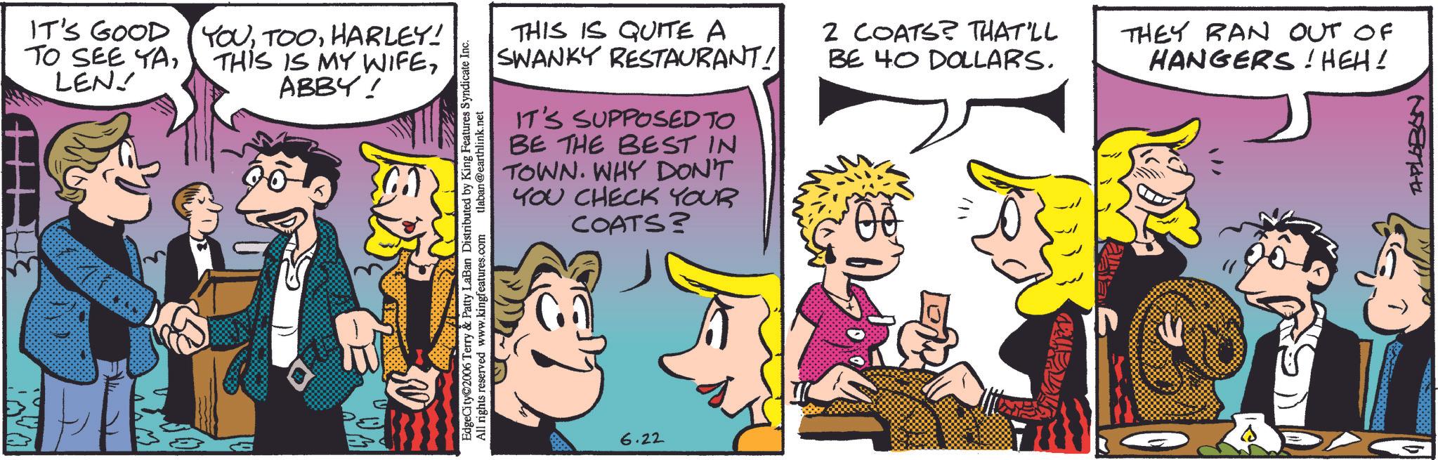 Fictional character OCR: IT'S GOOD TO SEE YALEN! YOUHARLEY! THIS IS MY WIFEABBY! THIS IS QUITE A SWANKY RESTAURANT! IT'S SUPPOSED TO BE THE BEST IN TOWN. WHY DON'T YOU CHECK YOUR COATS? EdgeCity 2006 Terry & Patty LaBan Distributed by King Features Syndicate Inc. All rights reserved www.kingfeatures.com tlaban@earthlink.net 6.22 2 COATS? THAT'LL BE 40 DOLLARS. THEY RAN OUT OF HANGERS! HEH! APLEBEN IT'S GOOD TO SEE YALEN ! YOUHARLEY ! THIS IS MY WIFEABBY ! THIS IS QUITE A SWANKY RESTAURANT ! IT'S SUPPOSED TO BE THE BEST IN TOWN . WHY DON'T YOU CHECK YOUR COATS ? EdgeCity 2006 Terry & Patty LaBan Distributed by King Features Syndicate Inc. All rights reserved www.kingfeatures.com tlaban@earthlink.net 6.22 2 COATS ? THAT'LL BE 40 DOLLARS . THEY RAN OUT OF HANGERS ! HEH ! APLEBEN