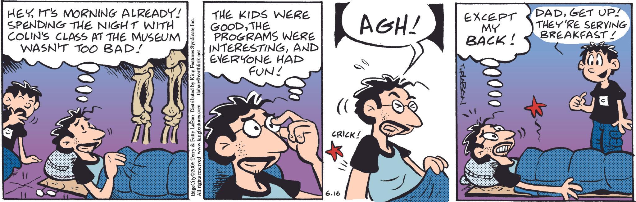 Animated cartoon OCR: HEYIT'S MORNING ALREADY! SPENDING THE NIGHT WITH COLIN'S CLASS AT THE MUSEUM WASN'T TOO BAD! EdgeCity©2006 Terry & Patty LaBan Distributed by King Features Syndicate Inc. @earthlink.net .com tlaban@earthlink.net All rights reserved www.kingfeatures.com THE KIDS WERE GOODTHE PROGRAMS WERE INTERESTINGAND EVERYONE HAD FUN! AGH! (( CRICK! 6.16 EXCEPT MY BACK! THALABON 00000 DADGET UP! THEY'RE SERVING BREAKFAST! HEYIT'S MORNING ALREADY ! SPENDING THE NIGHT WITH COLIN'S CLASS AT THE MUSEUM WASN'T TOO BAD ! EdgeCity © 2006 Terry & Patty LaBan Distributed by King Features Syndicate Inc. @ earthlink.net .com tlaban@earthlink.net All rights reserved www.kingfeatures.com THE KIDS WERE GOODTHE PROGRAMS WERE INTERESTINGAND EVERYONE HAD FUN ! AGH ! ( ( CRICK ! 6.16 EXCEPT MY BACK ! THALABON 00000 DADGET UP ! THEY'RE SERVING BREAKFAST !