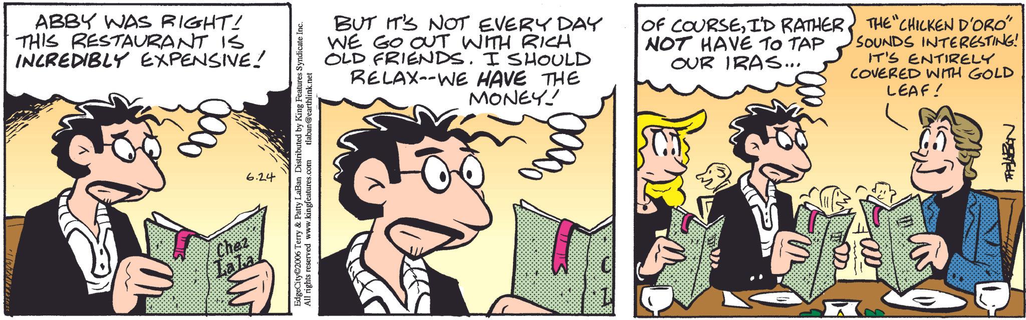 Comic book OCR: ABBY WAS RIGHT! THIS RESTAURANT IS INCREDIBLY EXPENSIVE! Chez Lala 6.24 EdgeCity 2006 Terry & Patty LaBan Distributed by King Features Syndicate Inc. All rights reserved www.kingfeatures.com tlaban@earthlink.net BUT IT'S NOT EVERY DAY WE GO OUT WITH RICH OLD FRIENDS. I SHOULD RELAX--WE HAVE THE MONEY! OF COURSEI'D RATHER. NOT HAVE TO TAP OUR IRAS... 2000$ THE CHICKEN D'ORO" SOUNDS INTERESTING! IT'S ENTIRELY COVERED WITH GOLD LEAF! ABBY WAS RIGHT ! THIS RESTAURANT IS INCREDIBLY EXPENSIVE ! Chez Lala 6.24 EdgeCity 2006 Terry & Patty LaBan Distributed by King Features Syndicate Inc. All rights reserved www.kingfeatures.com tlaban@earthlink.net BUT IT'S NOT EVERY DAY WE GO OUT WITH RICH OLD FRIENDS . I SHOULD RELAX -- WE HAVE THE MONEY ! OF COURSEI'D RATHER . NOT HAVE TO TAP OUR IRAS ... 2000 $ THE CHICKEN D'ORO " SOUNDS INTERESTING ! IT'S ENTIRELY COVERED WITH GOLD LEAF !